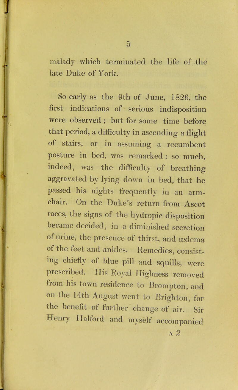 malady which terminated the life of the late Duke of York. So early as the 9th of June, 1826, the first indications of serious indisposition were observed; but for some time before that period, a difficulty in ascending a flight of stairs, or in assuming a recumbent posture in bed, was remarked : so much, indeed, was the difficulty of breathing aggravated by lying down in bed, that he passed his nights frequently in an arm- chair. On the Duke's return from Ascot races, the signs of the hydropic disposition became decided, in a diminished secretion of urine, the presence of thirst, and cedema of the feet and ankles. Remedies, consist- ing chiefly of blue pill and squills, were prescribed. His Royal Highness removed from his town residence to Brompton, and on the 14th August went to Brighton, for the benefit of further change of air. Sir Henry Halford and myself accompanied a 2