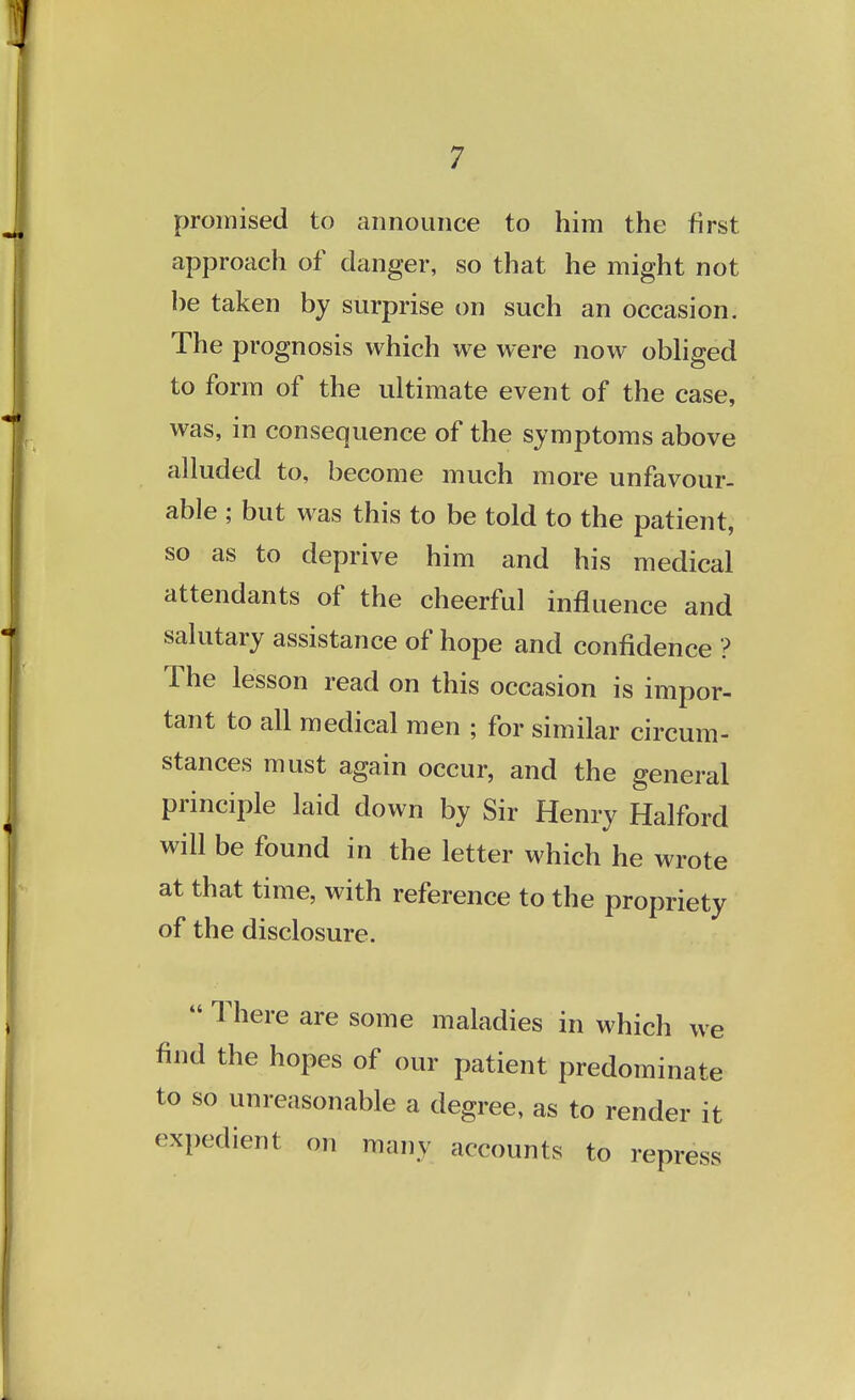 promised to announce to him the first approach of danger, so that he might not he taken by surprise on such an occasion. The prognosis which we were now obliged to form of the ultimate event of the case, was, in consequence of the symptoms above alluded to, become much more unfavour- able ; but was this to be told to the patient, so as to deprive him and his medical attendants of the cheerful influence and salutary assistance of hope and confidence ? The lesson read on this occasion is impor- tant to all medical men ; for similar circum- stances must again occur, and the general principle laid down by Sir Henry Halford will be found in the letter which he wrote at that time, with reference to the propriety of the disclosure.  There are some maladies in which we find the hopes of our patient predominate to so unreasonable a degree, as to render it expedient on many accounts to repress