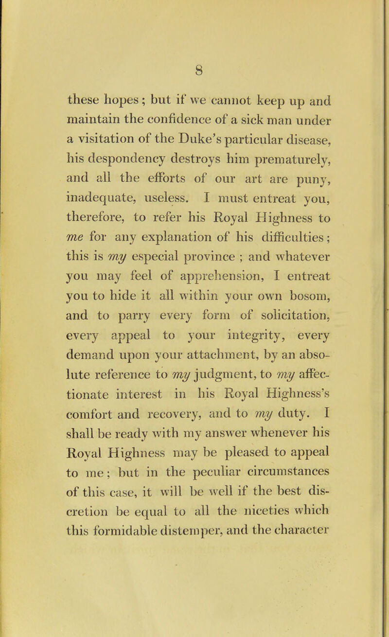 these hopes; but if we cannot keep up and maintain the confidence of a sick man under a visitation of the Duke's particular disease, his despondency destroys him prematurely, and all the efforts of our art are puny, inadequate, useless. I must entreat you, therefore, to refer his Royal Highness to me for any explanation of his difficulties; this is my especial province ; and whatever you may feel of apprehension, I entreat you to hide it all within your own bosom, and to parry every form of solicitation, every appeal to your integrity, every demand upon your attachment, by an abso- lute reference to my judgment, to my affec- tionate interest in his Royal Highness's comfort and recovery, and to my duty. I shall be ready with my answer whenever his Royal Highness may be pleased to appeal to me; but in the peculiar circumstances of this case, it will be well if the best dis- cretion be equal to all the niceties which this formidable distemper, and the character