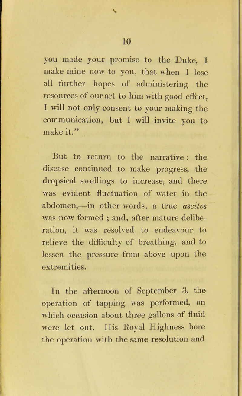 you made your promise to the Duke, I make mine now to you, that when I lose all further hopes of administering the resources of our art to him with good effect, I will not only consent to your making the communication, but I will invite you to make it. But to return to the narrative: the disease continued to make progress, the dropsical swellings to increase, and there was evident fluctuation of water in the abdomen,—in other words, a true ascites was now formed ; and, after mature delibe- ration, it was resolved to endeavour to relieve the difficulty of breathing, and to lessen the pressure from above upon the extremities. In the afternoon of September 3, the operation of tapping was performed, on which occasion about three gallons of fluid were let out. His Iloyal Highness bore the operation with the same resolution and