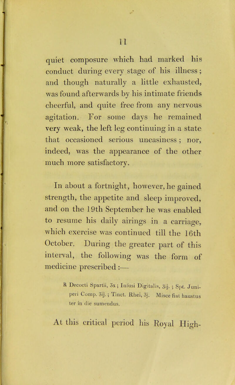 quiet composure which had marked his conduct during every stage of his illness; and though naturally a little exhausted, was found afterwards by his intimate friends cheerful, and quite free from any nervous agitation. For some days he remained very weak, the left leg continuing in a state that occasioned serious uneasiness; nor, indeed, was the appearance of the other much more satisfactory. In about a fortnight, however, he gained strength, the appetite and sleep improved, and on the 19th September he was enabled to resume his daily airings in a carriage, which exercise was continued till the 16th October. During the greater part of this interval, the following was the form of medicine prescribed:— R Decocti Spartii, 3x; Ini'usi Digitalis, 3ij. ; Spt. Juni- peri Comp. 3ij.; Tinct. Rhei, 3j. Misce fiat haustus ter in die sumendus. At this critical period his Royal High-