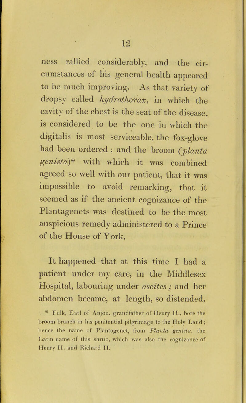 ness rallied considerably, and the cir- cumstances of his general health appeared to be much improving. As that variety of dropsy called hydrothorax, in which the cavity of the chest is the seat of the disease, is considered to be the one in which the digitalis is most serviceable, the fox-glove had been ordered ; and the broom {planta genista)* with which it was combined agreed so well with our patient, that it was impossible to avoid remarking, that it seemed as if the ancient cognizance of the Plantagenets was destined to be the most auspicious remedy administered to a Prince of the House of York. It happened that at this time I had a patient under my care, in the Middlesex Hospital, labouring under ascites ; and her abdomen became, at length, so distended, * Fulk, Earl of Anjou, grandfather of Henry II., bore the broom branch in his penitential pilgrimage to (he Holy Land ; hence the name of Plantagenet, from Planta genista, the Latin name of this shrub, which was also the cognizance of Henry 1J. and Richard II.