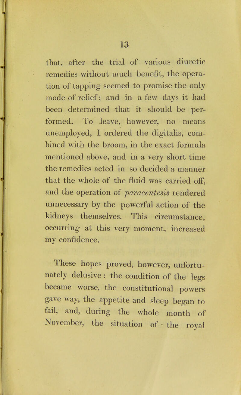 that, after the trial of various diuretic remedies without much benefit, the opera- tion of tapping seemed to promise the only mode of relief; and in a few days it had been determined that it should be per- formed. To leave, however, no means unemployed, I ordered the digitalis, com- bined with the broom, in the exact formula mentioned above, and in a very short time the remedies acted in so decided a manner that the whole of the fluid was carried off, and the operation of paracentesis rendered unnecessary by the powerful action of the kidneys themselves. This circumstance, occurring at this very moment, increased my confidence. These hopes proved, however, unfortu- nately delusive : the condition of the less became worse, the constitutional powers gave way, the appetite and sleep began to fail, and, during the whole month of November, the situation of the royal