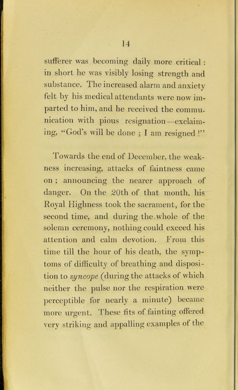 sufferer was becoming daily more critical : in short he was visibly losing strength and substance. The increased alarm and anxiety felt by his medical attendants were now im- parted to him, and he received the commu- nication with pious resignation—exclaim- ing, God's will be done ; I am resigned ! Towards the end of December, the weak- ness increasing, attacks of faintness came on ; announcing the nearer approach of danger. On the 20th of that month, his Royal Highness took the sacrament, for the second time, and during the whole of the solemn ceremony, nothing could exceed his attention and calm devotion. From this time till the hour of his death, the symp- toms of difficulty of breathing and disposi- tion to syncope (during the attacks of which neither the pulse nor the respiration were perceptible for nearly a minute) became more urgent. These fits of fainting offered very striking and appalling examples of the