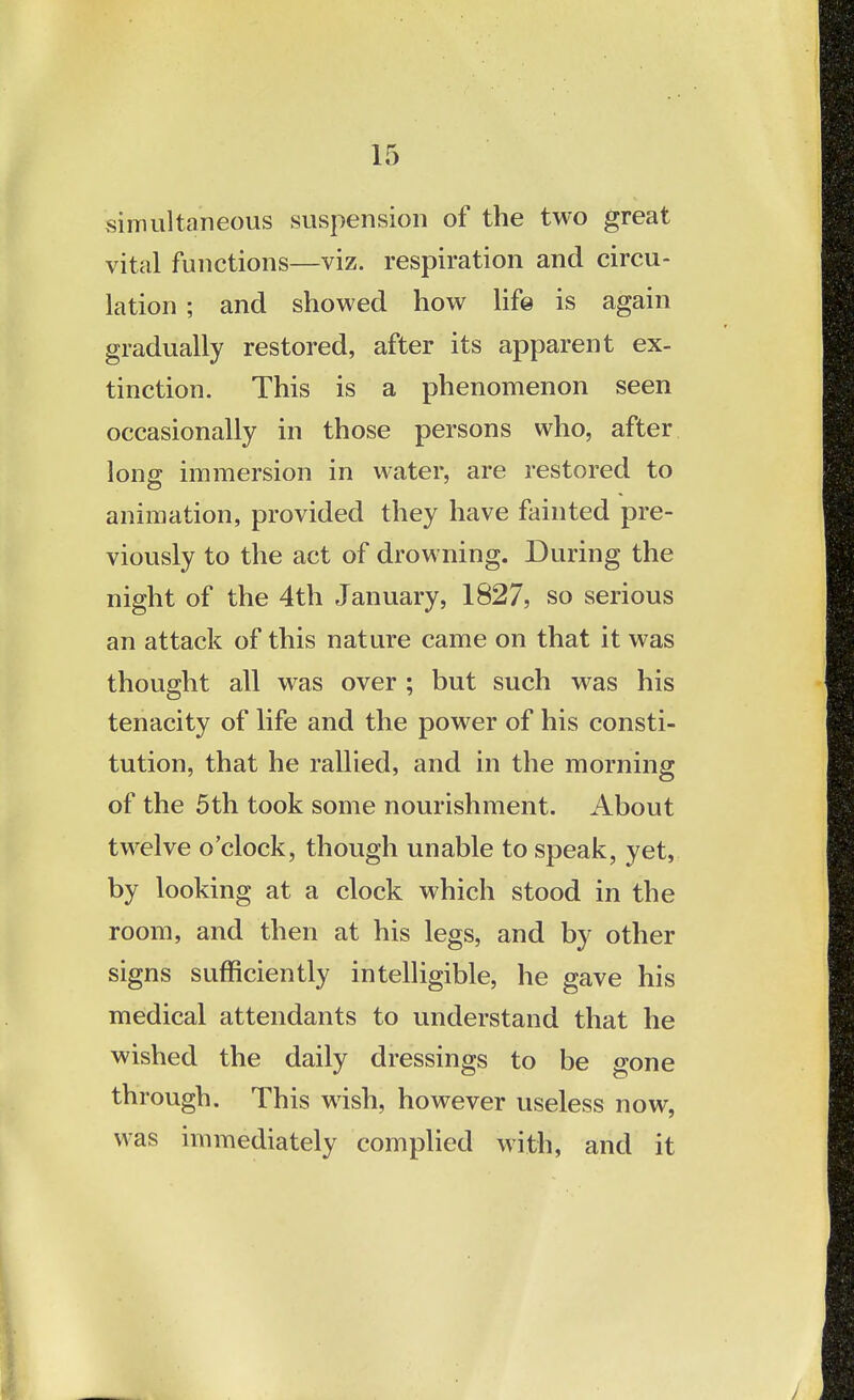 simultaneous suspension of the two great vital functions—viz. respiration and circu- lation ; and showed how life is again gradually restored, after its apparent ex- tinction. This is a phenomenon seen occasionally in those persons who, after long immersion in water, are restored to animation, provided they have fainted pre- viously to the act of drowning. During the night of the 4th January, 1827, so serious an attack of this nature came on that it was thought all was over ; but such was his tenacity of life and the power of his consti- tution, that he rallied, and in the morning of the 5th took some nourishment. About twelve o'clock, though unable to speak, yet, by looking at a clock which stood in the room, and then at his legs, and by other signs sufficiently intelligible, he gave his medical attendants to understand that he wished the daily dressings to be gone through. This wish, however useless now, was immediately complied with, and it