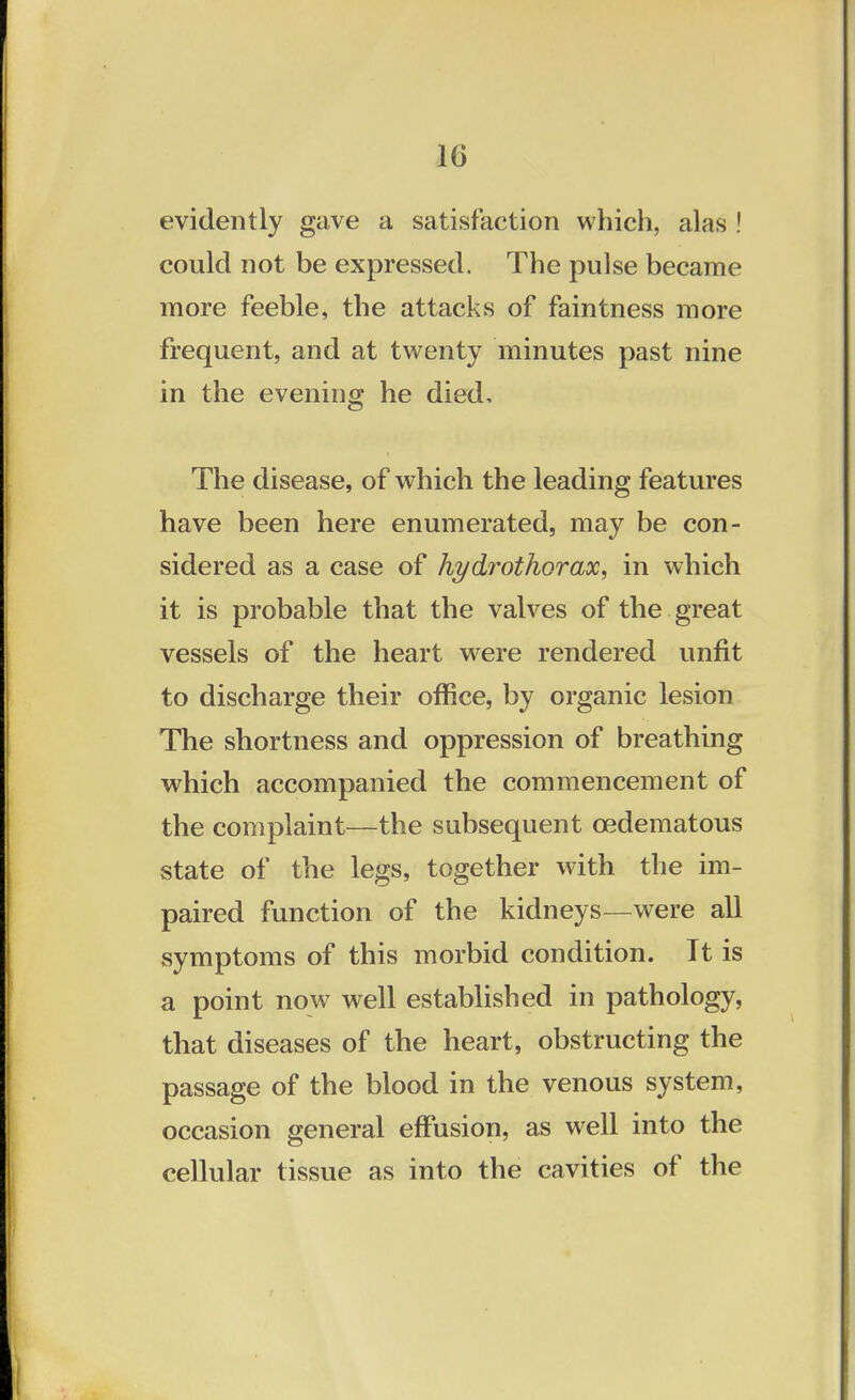 evidently gave a satisfaction which, alas ! could not be expressed. The pulse became more feeble, the attacks of faintness more frequent, and at twenty minutes past nine in the evening he died, The disease, of which the leading features have been here enumerated, may be con- sidered as a case of hydrothorax, in which it is probable that the valves of the great vessels of the heart were rendered unfit to discharge their office, by organic lesion The shortness and oppression of breathing which accompanied the commencement of the complaint—the subsequent cedematous state of the legs, together with the im- paired function of the kidneys—were all symptoms of this morbid condition. It is a point now well established in pathology, that diseases of the heart, obstructing the passage of the blood in the venous system, occasion general effusion, as well into the cellular tissue as into the cavities of the