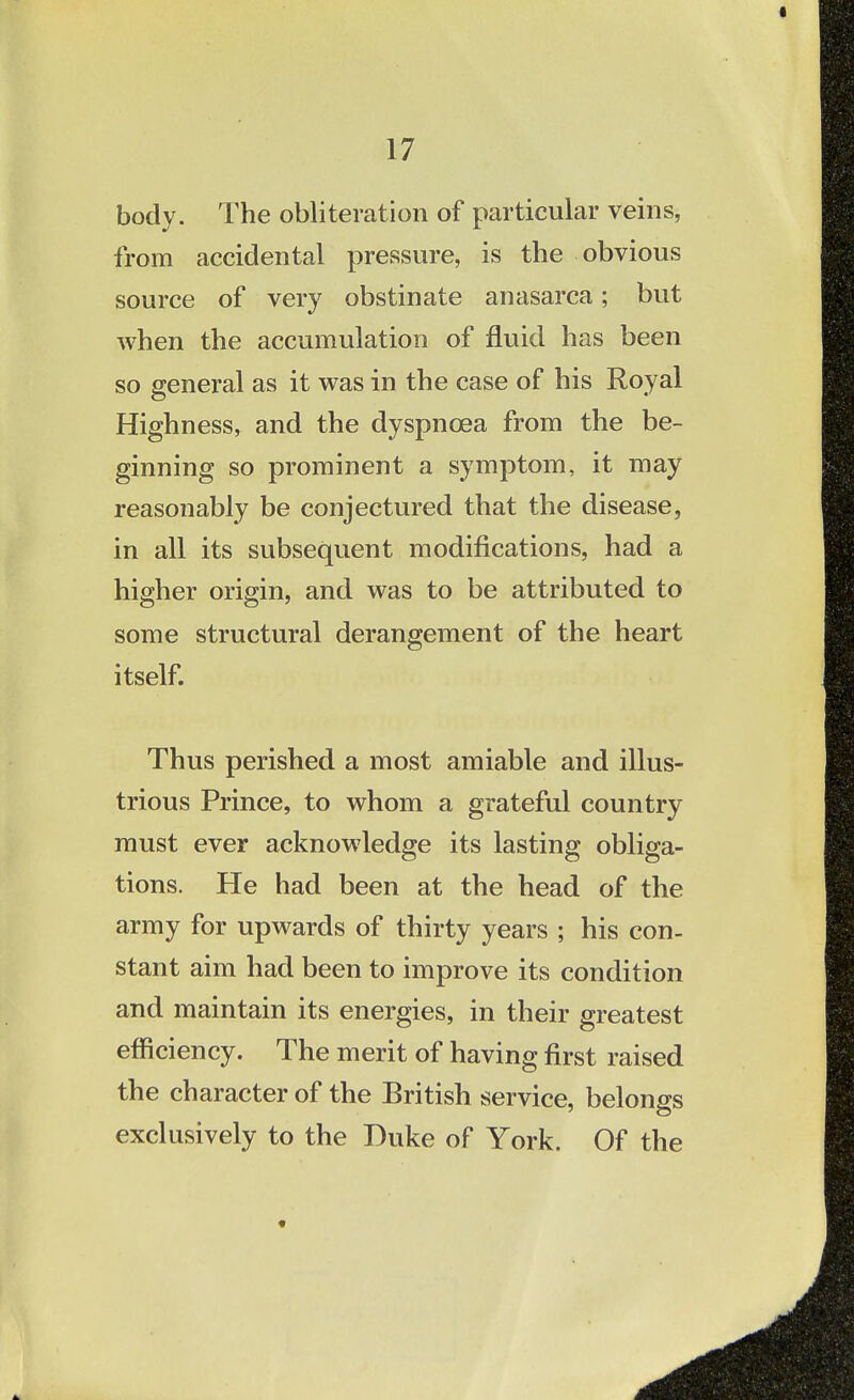 body. The obliteration of particular veins, from accidental pressure, is the obvious source of very obstinate anasarca; but when the accumulation of fluid has been so general as it was in the case of his Royal Highness, and the dyspnoea from the be- ginning so prominent a symptom, it may reasonably be conjectured that the disease, in all its subsequent modifications, had a higher origin, and was to be attributed to some structural derangement of the heart itself. Thus perished a most amiable and illus- trious Prince, to whom a grateful country must ever acknowledge its lasting obliga- tions. He had been at the head of the army for upwards of thirty years ; his con- stant aim had been to improve its condition and maintain its energies, in their greatest efficiency. The merit of having first raised the character of the British service, belongs exclusively to the Duke of York. Of the