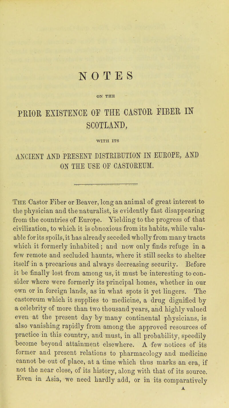 NOTES ON THE PRIOR EXISTENCE OE THE CASTOR EIBER IN SCOTLAND, WITH ITS ANCIENT AND PRESENT DISTRIBUTION IN EUROPE, AND ON THE USE OF CASTOREUM. The Castor Fiber or Beaver, long an animal of great interest to the physician and the naturalist, is evidently fast disappearing from the countries of Europe. Yielding to the progress of that civilization, to which it is obnoxious from its habits, while valu- able for its spoils, it has already seceded wholly from many tracts which it formerly inhabited; and now only finds refuge in a few remote and secluded haunts, where it still seeks to shelter itself in a precarious and always decreasing security. Before it be finally lost from among us, it must be interesting to con- sider where were formerly its principal homes, whether in our own or in foreign lands, as in what spots it yet lingers. The castoreum which it supplies to medicine, a drug dignified by a celebrity of more than two thousand years, and highly valued even at the present day by many continental physicians, is also vanishing rapidly from among the approved resources of practice in this country, and must, in all probability, speedily become beyond attainment elsewhere. A few notices of its former and present relations to pharmacology and medicine cannot be out of place, at a time which thus marks an era, if not the near close, of its history, along with that of its source. Even in Asia, we need hardly add, or in its comparatively A