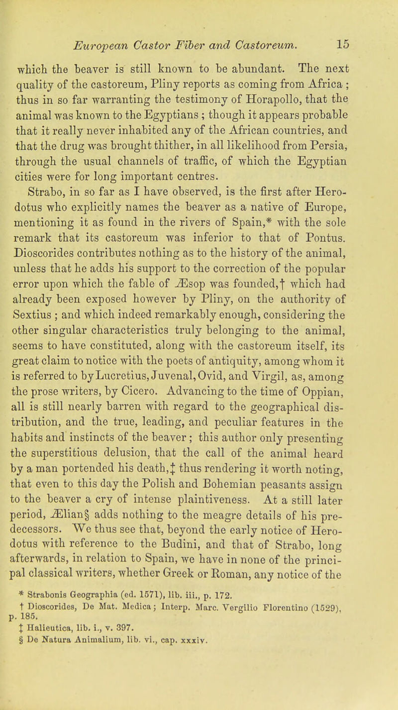 which the beaver is still known to be abundant. The next quality of the castoreum, Pliny reports as coming from Africa ; thus in so far warranting the testimony of Horapollo, that the animal was known to the Egyptians ; though it appears probable that it really never inhabited any of the African countries, and that the drug was brought thither, in all likelihood from Persia, through the usual channels of traffic, of which the Egyptian cities were for long important centres. Strabo, in so far as I have observed, is the first after Hero- dotus who explicitly names the beaver as a native of Europe, mentioning it as found in the rivers of Spain,* with the sole remark that its castoreum was inferior to that of Pontus. Dioscorides contributes nothing as to the history of the animal, unless that he adds his support to the correction of the popular error upon which the fable of iEsop was founded, f which had already been exposed however by Pliny, on the authority of Sextius ; and which indeed remarkably enough, considering the other singular characteristics truly belonging to the animal, seems to have constituted, along with the castoreum itself, its great claim to notice with the poets of antiquity, among whom it is referred to by Lucretius, Juvenal, Ovid, and Virgil, as, among the prose writers, by Cicero. Advancing to the time of Oppian, all is still nearly barren with regard to the geographical dis- tribution, and the true, leading, and peculiar features in the habits and instincts of the beaver; this author only presenting the superstitious delusion, that the call of the animal heard by a man portended his death,]: thus rendering it worth noting, that even to this day the Polish and Bohemian peasants assign to the beaver a cry of intense plaintiveness. At a still later period, iEliang adds nothing to the meagre details of his pre- decessors. We thus see that, beyond the early notice of Hero- dotus with reference to the Budini, and that of Strabo, long afterwards, in relation to Spain, we have in none of the princi- pal classical writers, whether Greek or Roman, any notice of the * Strabonis Geographia (ed. 1571), lib. iii., p. 172. t Dioscorides, De Mat. Medica; Interp. Marc. Vergilio Florentino (1529), p. 185. % Halieutica, lib. i., v. 397. § De Natura Animalium, lib. vi., cap. xxxiv.