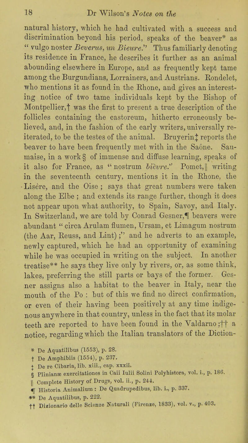 natural history, -which he had cultivated with a success and discrimination beyond his period, speaks of the beaver* as  vulgo noster Beverus, un Bieure. Thus familiarly denoting its residence in France, he describes it further as an animal abounding elsewhere in Europe, and as frequently kept tame among the Burgundians, Lorrainers, and Austrians. Rondelet, who mentions it as found in the Rhone, and gives an interest- ing notice of two tame individuals kept by the Bishop of Montpellier,t was the first to present a true description of the follicles containing the castoreum, hitherto erroneously be- lieved, and, in the fashion of the early writers, universally re- iterated, to be the testes of the animal. BruyerinJ reports the beaver to have been frequently met with in the Saone. Sau- maise, in a work § of immense and diffuse learning, speaks of it also for France, as nostrum bievre.' Pomet,|| writing in the seventeenth century, mentions it in the Rhone, the Lisere, and the Oise ; says that great numbers were taken along the Elbe ; and extends its range further, though it does not appear upon what authority, to Spain, Savoy, and Italy. In Switzerland, we are told by Conrad Gesner,*H beavers were abundant  circa Arulam flumen, Ursam, et Limagum nostrum (the Aar, Reuss, and Lint); and he adverts to an example, newly captured, which he had an opportunity of examining while he was occupied in writing on the subject. In another treatise** he says they live only by rivers, or, as some think, lakes, preferring the still parts or bays of the former. Ges- ner assigns also a habitat to the beaver in Italy, near the mouth of the Po : but of this we find no direct confirmation, or even of their having been positively at any time indige- nous anywhere in that country, unless in the fact that its molar teeth are reported to have been found in the Valdarno :ff a notice, regarding which the Italian translators of the Diction- * De Aquatilibus (1553), p. 28. t De Araphibiis (1554), p. 237. + De re Cibaria, lib. xiii., cap. xxxii. § Pliniana3 exercitationes in Caii Iulii Solini Polyhistora, vol. i., p. 186. || Complete History of Drugs, vol. ii., p. 244. m Historia Animalium : De Quadrupedibus, lib. i., p. 337. ** De Aquatilibus, p. 222. •ft Dieionario delle Scienze Naturali (Firenze, 1833), vol. v., p. 403.