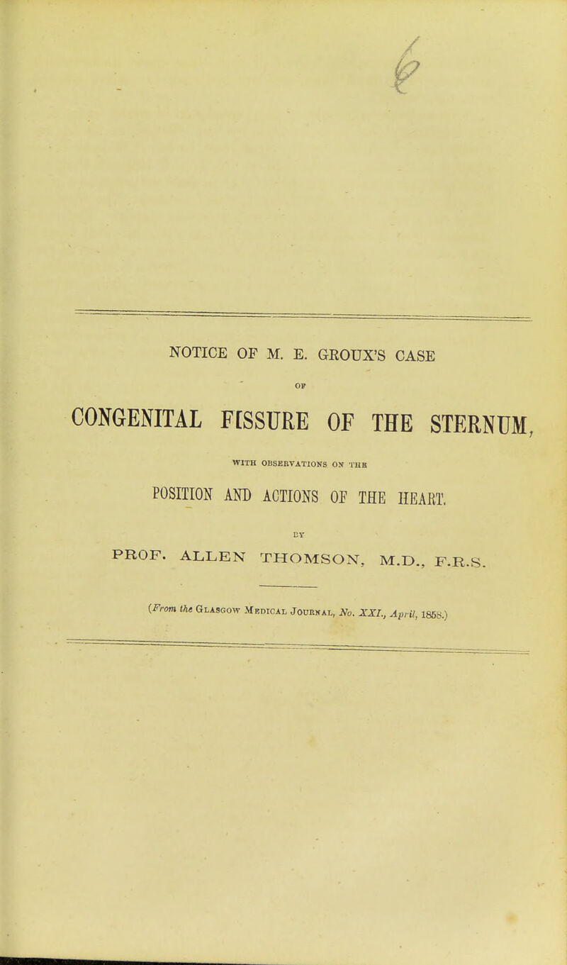 NOTICE OF M. E. GROUX'S CASE OF CONGENITAL F[SSURE OF THE STERNUM, WITH OBSERVATIONS ON TUB POSITION AND ACTIONS OF THE HEART. PROF. ALLEN THOMSON. M.D., F.R.S. {From the Glasgow Medical Journal, No. XXI., April, 1858.)