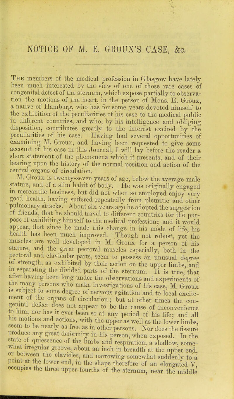 The members of the medical profession in Glasgow have lately been much interested by the view of one of those rare cases of congenital defect of the sternum, which expose partially to observa- tion the motions of .the heart, in the person of Mons. E. Groux, a native of Hamburg, who has for some years devoted himself to the exhibition of the peculiarities of his case to the medical public in different countries, and who, by his intelligence and obliging disposition, contributes greatly to the interest excited by the peculiarities of his case. Having had several opportunities of examining M. Groux, and having been requested to give some account of his case in this Journal, I will lay before the reader a short statement of the phenomena which it presents, and of then- bearing upon the history of the normal position and action of the central organs of circulation. M. Groux is twenty-seven years of age, below the average male stature, and of a slim habit of body. He was originally engaged m mercantile business, but did not when so employed enjoy very good health, having suffered repeatedly from pleuritic and other pulmonary attacks. About six years ago he adopted the suggestion of friends, that he should travel to different countries for the pur- pose of exhibiting himself to-the medical profession; and it would appear, that since he made this change in his mode of life, his health has been much improved. Though not robust, yet the muscles are well developed in M. Groux for a person of his stature, and the great pectoral muscles especially, both in the pectoral and clavicular parts, seem to possess an unusual degree of strength, as exhibited by their action on the upper limbs, and m separating the divided parts of the sternum. It is true, that alter having been long under the observations and experiments of the many persons who make investigations of his case, M. Groux is subject to some degree of nervous agitation and to local excite- ment of the organs of circulation; but at other times the con- genital defect does not appear to be the cause of inconvenience to him, nor has it ever been so at any period of his life; and all Ins motions and actions, with the upper as well as the lower limbs, seem to be nearly as free as in other persons. Nor does the fissure produce any great deformity in his person, when exposed. In the state of quiescence of the limbs and respiration, a shallow, some- what irregular groove, about an inch in breadth at the upper end or between the clavicles, and narrowing somewhat suddenly to'a point at the lower end, in the shape therefore of an elongated V occupies the three upper-fourths of the sternum, near the middle