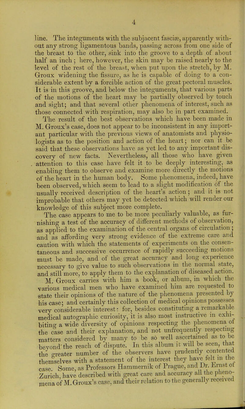 line. The integuments with the subjacent fasciae, apparently with- out any strong ligamentous hands, passing across from one side of the breast to the other, sink into the groove to a depth of about half an inch ; here, however, the skin may be raised nearly to the level of the rest of the breast, when put upon the stretch, by M. Groux widening the fissure, as he is capable of doing to a con- siderable extent by a forcible action of the great pectoral muscles. It is in this groove, and below the integuments, that various parts of the motions of the heart may be partially observed by touch and sight; and that several other phenomena of interest, such as those connected with respiration, may also be in part examined. The result of the best observations which have been made in M. Groux's case, does not appear to be inconsistent in any import- ant particular with the previous views of anatomists and physio- logists as to the position and action of the heart; nor can it be said that these observations have as yet led to any important dis- covery of new facts. Nevertheless, all those who have given attention to this case have felt it to be deeply interesting, as enabling them to observe and examine more directly the motions of the heart in the human body. Some phenomena, indeed, have been observed, which seem to lead to a slight modification of the usually received description of the heart's action; and it is not improbable that others may yet be detected which will render our knowledge of this subject more complete. The case appears to me to be more peculiarly valuable, as fur- nishing a test of the accuracy of different methods of observation, as applied to the examination of the central organs of circulation ; and as affording very strong evidence of the extreme care and caution with which the statements of experiments on the consen- taneous and successive occurrence of rapidly succeeding motions must be made, and of the great accuracy and long experience necessary to give value to such observations in the normal state, and still more, to apply them to the explanation of diseased action. M. Groux carries with him a book, or album, in which the various medical men who have examined him are requested to state their opinions of the nature of the phenomena presented by his case; and certainly this collection of medical opinions possesses very considerable interest: for, besides constituting a remarkable medical autographic curiosity, it is also most instructive in exhi- biting a wide diversity of opinions respecting the phenomena ot the case and their explanation, and not unfrequently respecting matters considered by many to be so well ascertained as to be beyond'the reach of dispute. In this album it will be seen, that the greater number of the observers have prudently contented themselves with a statement of the interest they have felt m the case Some, as Professors Hammernik of Prague, and Dr. Lrnst ot Zurich, have described with great care and accuracy all the pheno- mena of M Groux's case, and their relation to the generally received