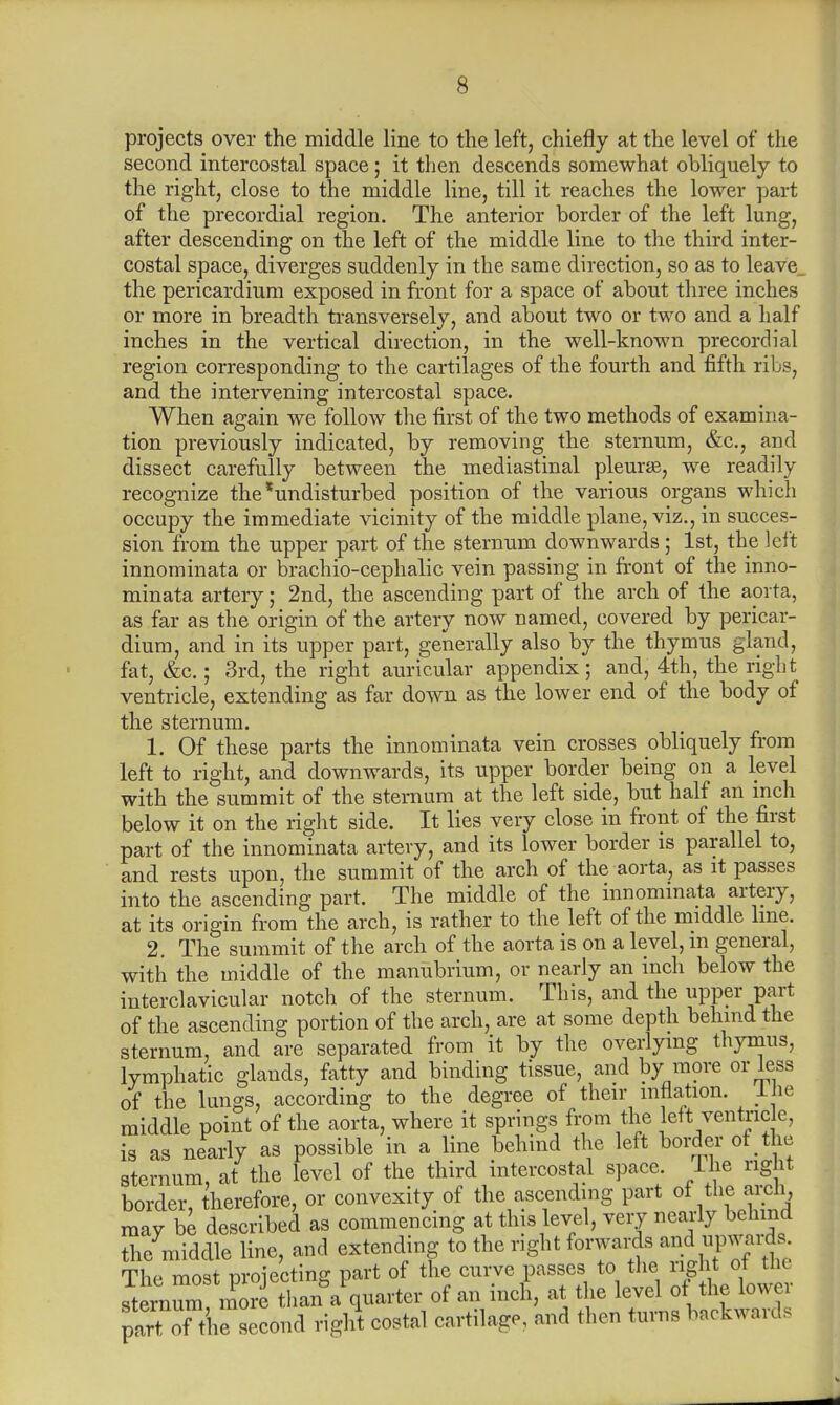 s projects over the middle line to the left, chiefly at the level of the second intercostal space; it then descends somewhat obliquely to the right, close to the middle line, till it reaches the lower part of the precordial region. The anterior border of the left lung, after descending on the left of the middle line to the third inter- costal space, diverges suddenly in the same direction, so as to leave, the pericardium exposed in front for a space of about three inches or more in breadth transversely, and about two or two and a half inches in the vertical direction, in the well-known precordial region corresponding to the cartilages of the fourth and fifth ribs, and the intervening intercostal space. When again we follow the first of the two methods of examina- tion previously indicated, by removing the sternum, &c, and dissect carefully between the mediastinal pleura?, we readily recognize the'undisturbed position of the various organs which occupy the immediate vicinity of the middle plane, viz., in succes- sion from the upper part of the sternum downwards; 1st, the left innominata or brachio-cephalic vein passing in front of the inno- minata artery; 2nd, the ascending part of the arch of the aorta, as far as the origin of the artery now named, covered by pericar- dium, and in its upper part, generally also by the thymus gland, fat, &c.; 3rd, the right auricular appendix ; and, 4th, the right ventricle, extending as far down as the lower end of the body of the sternum. 1. Of these parts the innominata vein crosses obliquely from left to right, and downwards, its upper border being on a level with the summit of the sternum at the left side, but half an inch below it on the right side. It lies very close in front of the first part of the innominata artery, and its lower border is parallel to, and rests upon, the summit of the arch of the aorta, as it passes into the ascending part. The middle of the innominata artery, at its origin from the arch, is rather to the left of the middle line. 2. The summit of the arch of the aorta is on a level, m general, with the middle of the manubrium, or nearly an inch below the interclavicular notch of the sternum. This, and the upper part of the ascending portion of the arch, are at some depth behind the sternum, and are separated from it by the overlying thymus, lymphatic glands, fatty and binding tissue, and by more or less of the lungs, according to the degree of their inflation, lie middle point of the aorta, where it springs from the left ventricle, is as nearly as possible in a line behind the left border of the sternum, at the level of the third intercostal space Ihe right border, therefore, or convexity of the ascending part of the arch, mav be described as commencing at this level, very nearly behind the middle line, and extending to the right forwards and upwards The most nroiecting part of the curve passes to the right ot tiic ^ernum more than^quarter of an inch, at the level of the lower part of^Csecond right costal cartilage, and then turns backwards