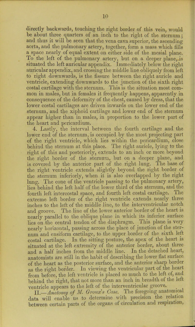directly backwards, touching the right border of this vein, would be about three quarters of an inch to the right of the sternum; and thus it will be seen that the vena cava superior, the ascending aorta, and the pulmonary artery, together, form a mass which fills a space nearly of equal extent on either side of the mesial plane. To the left of the pulmonary artery, but on a deeper plane,Js situated the left auricular appendix. Immediately below the right auricular appendix, and crossing the middle line obliquely from left to right downwards, is the fissure between the right auricle and ventricle, extending downwards to the junction of the sixth right costal cartilage with the sternum. This is the situation most com- mon in males, but in females it frequently happens, apparently in consequence of the deformity of the chest, caused by dress, that the lower costal cartilages are driven inwards on the lower end of the sternum, and the xiphoid cartilage and lower end of the sternum appear higher than in males, in proportion to the lower part of the heart and pericardium. 4. Lastly, the interval between the fourth cartilage and the lower end of the sternum, is occupied by the most projecting part of the right ventricle, which lies within the pericardium, close behind the sternum at this place. The right auricle, lying to the right of this and posteriorly, extends to an inch or more beyond the right border of the sternum, but on a deeper plane, and is covered by the anterior part of the right lung. The base of the right ventricle extends slightly beyond the right border of the sternum inferiorly, when it is also overlapped by the right lung. The cone of the ventricle passing to the pulmonary artery, lies behind the left half of the lower third of the sternum, and the fourth left intercostal space, and fourth left costal cartilage. The extreme left border of the right ventricle extends nearly three inches to the left of the middle line, to the interventricular notch and groove. The line of the lower anterior border of the heart is nearly parallel to the oblique plane in which its inferior surface lies on the central tendon of the diaphragm. This plane is very nearly horizontal, passing across the place of junction of the ster- num and ensiform cartilage, to the upper border of the sixth left costal cartilage. In the sitting posture, the apex of the heart is situated at the left extremity of the anterior border, about three and a half inches from the middle line. In the detached heart, anatomists are still in the habit of describing the lower flat surface of the heart as the posterior surface, and the anterior sharp border as the right border. In viewing the ventricular part of the heart from before, the left ventricle is placed so much to the left of, and behind the right, that not more than an inch in breadth of the left ventricle appears to the left of the interventricular groove. II _ Anatomy of M. Groux's Case. The foregoing anatomical data will enable'us to determine with precision the relation between certain parts of the organs of circulation and respiration,
