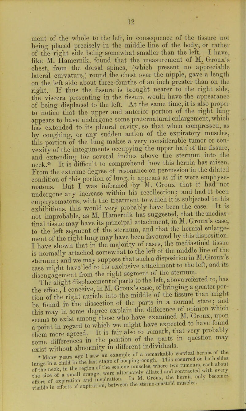 ment of the whole to the left, in consequence of the fissure not being placed precisely in the middle line of the body, or rather of the right side being somewhat smaller than the left. I have, like M. Hamernik, found that the measurement of M. Groux's chest, from the dorsal spines, (which present no appreciable lateral curvature,) round the chest over the nipple, gave a length on the left side about three-fourths of an inch greater than on the right. If thus the fissure is brought nearer to the right side, the viscera presenting in the fissure would have the appearance of being displaced to the left. At the same time, it is also proper to notice that the upper and anterior portion of the right lung- appears to have undergone some preternatural enlargement, which has extended to its pleural cavity, so that when compressed, as by coughing, or any sudden action of the expiratory muscles, this portion of the lung makes a very considerable tumor or con- vexity of the integuments occupying the upper half of the fissure, and extending for several inches above the sternum into the neck * It is difficult to comprehend how this hernia has arisen. From the extreme degree of resonance on percussion in the dilated condition of this portion of lung, it appears as if it were emphyse- matous. But I was informed by M. Groux that it had not undergone any increase within his recollection; and had it been emphysematous, with the treatment to which it is subjected in his exhibitions, this would very probably have been the case. It is not improbable, as M. Hamernik has suggested, that the medias- tinal tissue may have its principal attachment, m M. Groux s case, to the left segment of the sternum, and that the hernial enlarge- ment of the right lung may have been favoured by this disposition. I have shown that in the majority of cases, the mediastinal tissue is normally attached somewhat to the left of the middle line ot the sternum: and we may suppose that such a disposition m M. Groux s case mio-ht have led to its exclusive attachment to the lett, audits disengagement from the right segment of the sternum. The slight displacement parts to the left, above referred to, lias the effect, I conceive, in M. Groux's case, of bringing a greater por- tion of the right auricle into the middle of the fissure than might be found in the dissection of the parts in a normal state; and this may in some degree explain the difference.of opinion which seems to exist among those who have examined M. Groux upon a point in regard to which we might have expected to have found them more agreed. It is fair also to remark, that very probably loZ differences in the position of the parts in question may exist without abnormity in different individuals. • a i „v0 oo-n T saw an example of a remarkable cervical hernia ot the * Many years ago I saw an^e P h- occurred on both sidcs 11XISX tie ^JtoJ^JLaJ*™ two tumours, each about of the neck, in h« reS'°1 alternately dilated and contracted with ev. rj ' r Toi LrtZt andlnsplration. In M. Groux, the hernia only becomes :?:;SctSt?«>; cxpiratioi, between the stcruo-n.astoid muscles,
