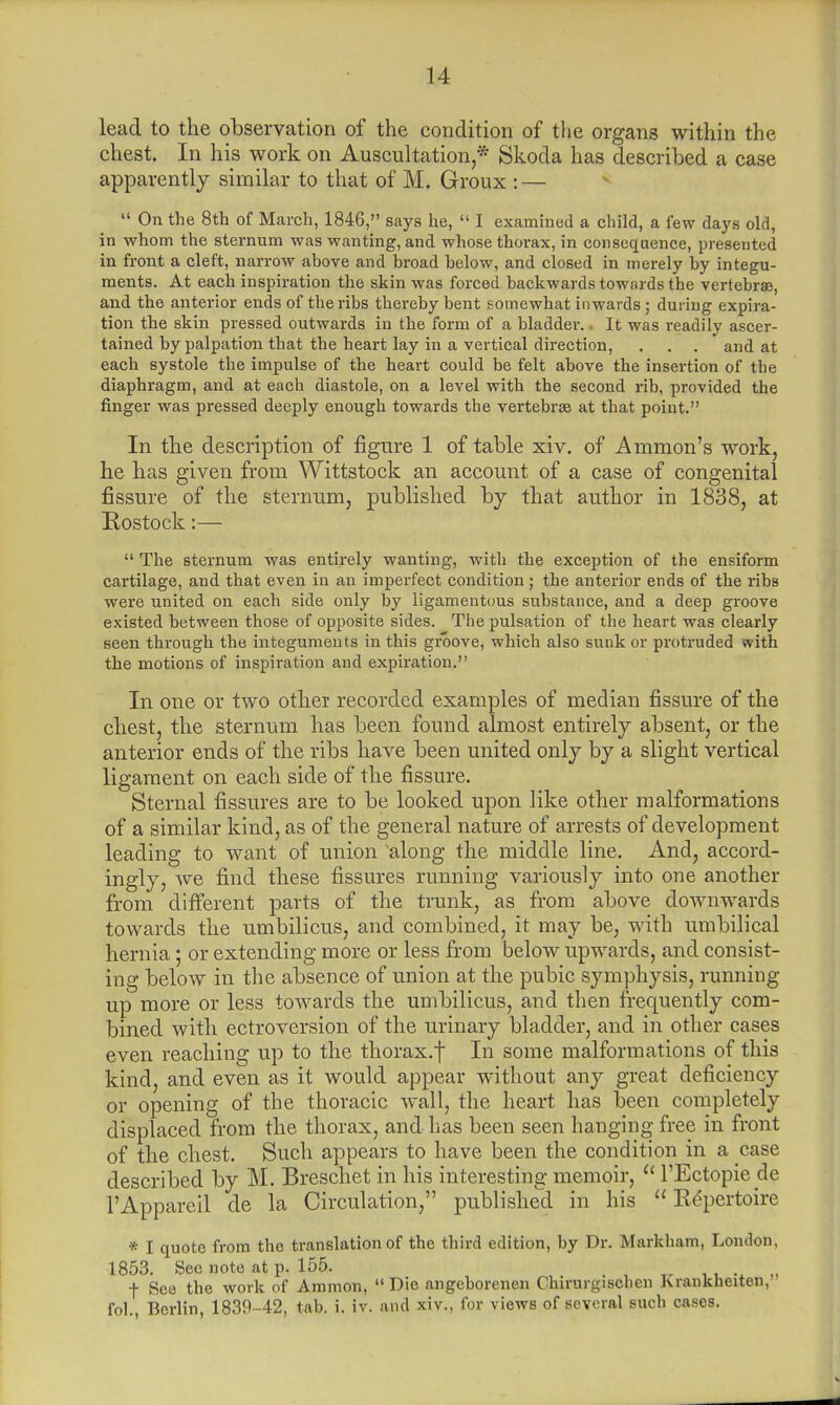 lead to the observation of the condition of the organs within the chest. In his work on Auscultation,* Skoda has described a case apparently similar to that of M. Groux : — On the 8th of March, 1846, says he, I examined a child, a few days old, in whom the sternum was wanting, and whose thorax, in consequence, presented in front a cleft, narrow ahove and broad helow, and closed in merely by integu- ments. At each inspiration the skin was forced backwards towards the vertebrae, and the anterior ends of the ribs thereby bent somewhat inwards j during expira- tion the skin pressed outwards in the form of a bladder.. It was readily ascer- tained by palpation that the heart lay in a vertical direction, . . . and at each systole the impulse of the heart could be felt above the insertion of the diaphragm, and at each diastole, on a level with the second rib, provided the finger was pressed deeply enough towards the vertebras at that point. In the description of figure 1 of table xiv. of Amnion's work, he has given from Wittstock an account of a case of congenital fissure of the sternum, published by that author in 1838, at Rostock:— The sternum was entirely wanting, -with the exception of the ensiform cartilage, and that even in an imperfect condition ; the anterior ends of the ribs were united on each side only by ligamentous substance, and a deep groove existed between those of opposite sides. The pulsation of the heart was clearly seen through the integuments in this groove, which also sunk or protruded with the motions of inspiration and expiration. In one or two other recorded examples of median fissure of the chest, the sternum has been found almost entirely absent, or the anterior ends of the ribs have been united only by a slight vertical ligament on each side of the fissure. Sternal fissures are to be looked upon like other malformations of a similar kind, as of the general nature of arrests of development leading to want of union along the middle line. And, accord- ingly, we find these fissures running variously into one another from different parts of the trunk, as from above downwards towards the umbilicus, and combined, it may be, with umbilical hernia; or extending more or less from below upwards, and consist- ing below in the absence of union at the pubic symphysis, running up more or less towards the umbilicus, and then frequently com- bined with ectroversion of the urinary bladder, and in other cases even reaching up to the thorax.f In some malformations of this kind, and even as it would appear without any great deficiency or opening of the thoracic wall, the heart has been completely displaced from the thorax, and has been seen hanging free in front of the chest. Such appears to have been the condition in a case described by M. Breschet in his interesting memoir, l'Ectopie cle l'Appareil de la Circulation, published in his Repertoire * I quote from the translation of the third edition, by Dr. Markham, London, 1853. See note at p. 155. + See the work of Ammon, Die angeborenen Chirurgischen Juankheiten, fob, Berlin, 1839-42, tab. i. iv. and xiv., for views of several such cases.