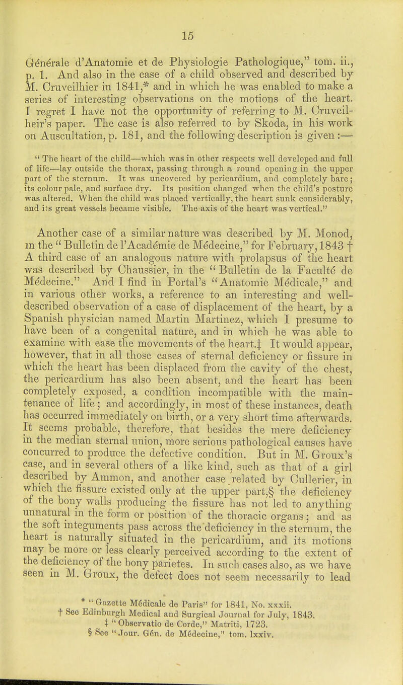 Generale d'Anatomie et de Physiologie Pathologique, torn, ii., p, 1. And also in the case of a child observed and described by M. Cruveilhier in 1841,* and in which he was enabled to make a series of interesting observations on the motions of the heart. I regret 1 have not the opportunity of referring to M. Cruveil- heir's paper. The case is also referred to by Skoda, in his work on Auscultation, p. 181, and the following description is given:— The heart of the child—which was in other respects well developed and full of life—lay outside the thorax, passing through a round opening in the upper part of the sternum. It was uncovered by pericardium, and completely bare; its colour pale, and surface dry. Its position changed when the child's posture was altered. When the child was placed vertically, the heart sunk considerably, and its great vessels became visible. The axis of the heart was vertical. Another case of a similar nature was described by M. Monod, m the Bulletin de PAcademie de Medecine, for February, 1843 f A third case of an analogous nature with prolapsus of the heart was described by Chaussier, in the Bulletin de la Faculte* de Mddecine. And I find in Portal's Anatomie Meclicale, and in various other works, a reference to an interesting and well- described observation of a case of displacement of the heart, by a Spanish physician named Martin Martinez, which I presume to have been of a congenital nature, and in which he was able to examine with ease the movements of the heart.:): It would appear, however, that in all those cases of sternal deficiency or fissure in which the heart has been displaced from the cavity of the chest, the pericardium has also been absent, and the heart has been completely exposed, a condition incompatible with the main- tenance of life; and accordingly, in most of these instances, death has occurred immediately on birth, or a very short time afterwards. It seems probable, therefore, that besides the mere deficiency in the median sternal union, more serious pathological causes have concurred to produce the defective condition. But in M. Groux's case, and in several others of a like kind, such as that of a girl described by Ammon, and another case , related by Cullerier, in which the fissure existed only at the upper part,§ the deficiency of the bony walls producing the fissure has not led to anything unnatural in the form or position of the thoracic organs; and as the soft integument^ pass across the deficiency in the ster num. the heart is naturally situated in the pericardium, and its motions may be more or less clearly perceived according to the extent of the deficiency of the bony parietes. In such cases also, as we have seen m M. Groux, the defect does not seem necessarily to lead * Gazette Medicale de Paris for 1841, No. xxxii. t See Edinburgh Medical and Surgical Journal for July, 1843. t Observatio de Corde, Matriti, 1723. § See Jour. G6n. do M6decine, torn. Ixxiv.