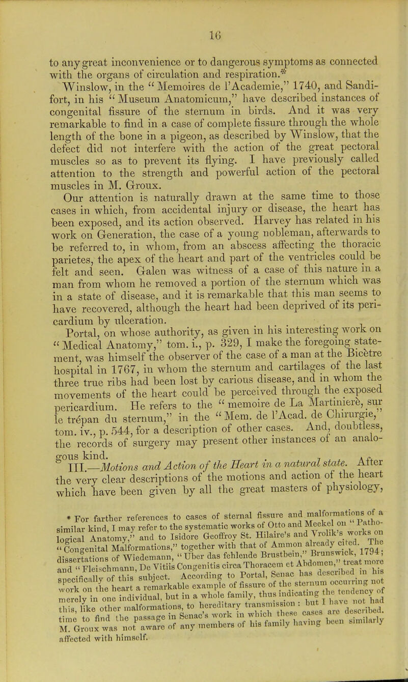 10 to any great inconvenience or to dangerous symptoms as connected with the organs of circulation and respiration.* Winslow, in the Memoires de 1'Academic, 1740, and Sandi- fort, in his Museum Anatomicum, have described instances of congenital fissure of the sternum in birds. And it was very remarkable to find in a case of complete fissure through the whole length of the bone in a pigeon, as described by Winslow, that the defect did not interfere with the action of the great pectoral muscles so as to prevent its flying. I have previously called attention to the strength and powerful action of the pectoral muscles in M. Groux. Our attention is naturally drawn at the same time to those cases in which, from accidental injury or disease, the heart has been exposed, and its action observed. Harvey has related in his work on Generation, the case of a young nobleman, afterwards to be referred to, in whom, from an abscess affecting the thoracic parietes, the apex of the heart and part of the ventricles could be felt and seen. Galen was witness of a case of this nature in a man from whom he removed a portion of the sternum which was in a state of disease, and it is remarkable that this man seems to have recovered, although the heart had been deprived of its peri- cardium by ulceration. Portal, on whose authority, as given in his interesting work on Medical Anatomy, torn. L, p. 329, I make the foregoing state- ment, was himself the observer of the case of a man at the Bicfetre hospital in 1707, in whom the sternum and cartilages of the last three true ribs had been lost by carious disease, and m whom the movements of the heart could be perceived through the exposed pericardium. He refers to the memoire de La Martmiere, sip le trepan du sternum, in the Mem. de l'Acad de Chirurgie, torn iv , p. 544, for a description of other cases. And doubtless, the records of surgery may present other instances of an analo- gous kind. . 7 a /..„„ & HI —Motions and Action of the Heart tn a natural state. Attei the very clear descriptions of the motions and action of the heart which have been given by all the great masters of physiology, *For farther references to cases of sternal fissure malformations of a similar kind I may refer to the systematic works of Otto and Meeke on 1 atho- £ Ana omy ,<' and to Isidore Geoffroy St. Hilaire's and Vrohk's work., on « g ngenital Malformations, together with that of Amnion already cjted The dissertations of Wiedemann, «Uber das fehlende Brustbem, Brunmd,1794 nnd « Fleisehmann, De Vitiis Congcnitis circa Thoracem et Ahdomen, tieat mme SSditoSrftTiildeot According to Portal, Senac has described m h» S oftL heart a remarkable example of fissure of merely in one individual, but in a who le farm y, ^smdicatmg f^^Q affected with himself.