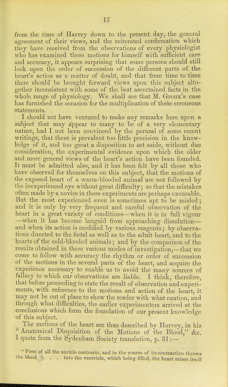 from the time of Harvey down to the present day, the general agreement of their views, and the reiterated confirmation which they have received from the observations of every physiologist who has examined these motions for himself with sufficient care and accuracy, it appears surprising that some persons should still look upon the order of succession of the different parts of the heart's action as a matter of doubt, and that from time to time there should be brought forward views upon this subject alto- gether inconsistent with some of the best ascertained facts in the whole range of physiology. We shall see that M. Groux's case has furnished the occasion for the multiplication of these erroneous statements. I should not have ventured to make any remarks here upon a subject that may appear to many to be of a very elementary nature, had I not been convinced by the perusal of some recent writings, that there is prevalent too little precision in the know- ledge of it, and too great a disposition to set aside, without due consideration, the experimental evidence upon which the older and more general views of the heart's action have been founded. It must be admitted also, and it has been felt by all those who have observed for themselves on this subject, that the motions of the exposed heart of a warm-blooded animal are not followed by the inexperienced eye without great difficulty; so that the mistakes often made by a novice in these experiments are perhaps excusable. But the most experienced even is sometimes apt to be misled; and it is only by very frequent and careful observation of the heart in a great variety of conditions—when it is in full vigour —when it has become languid from approaching dissolution— and when its action is modified by various reagents; by observa- tions directed to the foetal as well as to the adult heart, and to the hearts of the cold-blooded animals ; and by the comparison of the results obtained in these various modes of investigation,—that we come to follow with accuracy the rhythm or order of succession of the motions in the several parts of the heart, and acquire the experience necessary to enable us to avoid the many sources of fallacy to which our observations are liable. I think, therefore, that before proceeding to state the result of observation and experi- ments, with reference to the motions and action of the heart, it may not be out of place to show the reader with what caution, and through what difficulties, the earlier experimenters arrived at the conclusions which form the foundation of our present knowledge of this subject. The motions of the heart are thus described by Harvey, in his Anatomical Disquisition of the Motions of the Blood, &c. I quote from the Sydenham Society translation, p. 31 :— First of all the auricle contracts, and in the course of its contraction throws the blood ». . . into the ventricle, which being filled, the heart raises itself