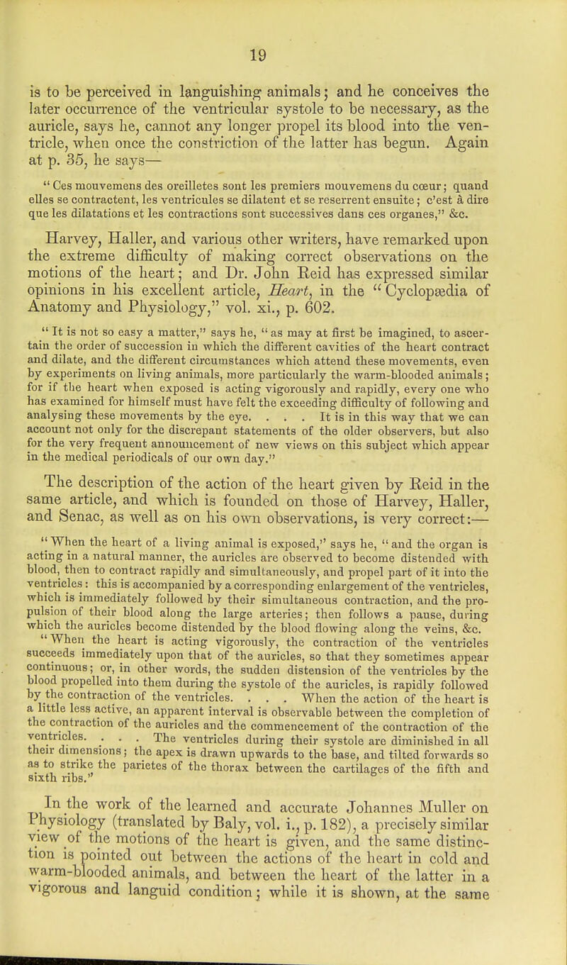 is to be perceived in languishing animals; and lie conceives the later occurrence of the ventricular systole to be necessary, as the auricle, says he, cannot any longer propel its blood into the ven- tricle, when once the constriction of the latter has begun. Again at p. 35, he says—  Ces ruouvemens des oreilletes sont les premiers raouvemens du cceur; quand elles se contractent, les ventricules se dilatent et se reserrent ensuite; c'est & dire que les dilatations et les contractions sont successives dans ces organes, &c. Harvey, Haller, and various other writers, have remarked upon the extreme difficulty of making correct observations on the motions of the heart; and Dr. John Reid has expressed similar opinions in his excellent article, Heart, in the  Cyclopedia of Anatomy and Physiology, vol. xi., p. 602.  It is not so easy a matter, says he,  as may at first be imagined, to ascer- tain the order of succession in which the different cavities of the heart contract and dilate, and the different circumstances which attend these movements, even by experiments on living animals, more particularly the warm-blooded animals; for if the heart when exposed is acting vigorously and rapidly, every one who has examined for himself must have felt the exceeding difficulty of following and analysing these movements by the eye. . . . It is in this way that we can account not only for the discrepant statements of the older observers, but also for the very frequent announcement of new views on this subject which appear in the medical periodicals of our own day. The description of the action of the heart given by Eeid in the same article, and which is founded on those of Harvey, Haller, and Senac, as well as on his own observations, is very correct:—  When the heart of a living animal is exposed,'' says he,  and the organ is acting in a natural manner, the auricles are observed to become distended with blood, then to contract rapidly and simultaneously, and propel part of it into the ventricles: this is accompanied by a corresponding enlargement of the ventricles, which is immediately followed by their simultaneous contraction, and the pro- pulsion of their blood along the large arteries; then follows a pause, during which the auricles become distended by the blood flowing along the veins, &c. When the heart is acting vigorously, the contraction of the ventricles succeeds immediately upon that of the auricles, so that they sometimes appear continuous; or, in other words, the sudden distension of the ventricles by the blood propelled into them during the systole of the auricles, is rapidly followed by the contraction of the ventricles. . . . When the action of the heart is a little less active, an apparent interval is observable between the completion of the contraction of the auricles and the commencement of the contraction of the ventricles. . . . The ventricles during their systole are diminished in all their dimensions; the apex is drawn upwards to the base, and tilted forwards so as to strike the parietes of the thorax between the cartilages of the fifth and sixth ribs. 6 In the work of the learned and accurate Johannes Muller on Physiology (translated by Baly, vol. i.,p. 182), a precisely similar view of the motions of the heart is given, and the same distinc- tion is pointed out between the actions of the heart in cold and warm-blooded animals, and between the heart of the latter in a vigorous and languid condition; while it is shown, at the same