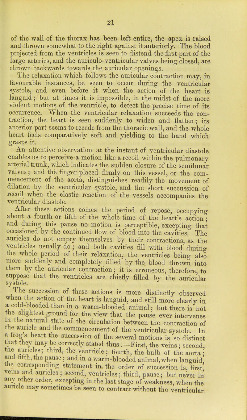 of the wall of the thorax has been left entire, the apex is raised and thrown somewhat to the right against it anteriorly. The blood projected from the ventricles is seen to distend the first part of the large arteries, and the auriculo-ventricular valves being closed, are thrown backwards towards the auricular openings. The relaxation which follows the auricular contraction may, in favourable instances, be seen to occur during the ventricular systole, and even before it when the action of the heart is languid; but at times it is impossible, in the midst of the more violent motions of the ventricle, to detect the precise time of its occurrence. When the ventricular relaxation succeeds the con- traction, the heart is seen suddenly to widen and flatten; its anterior part seems to recede from the thoracic wall, and the whole heart feels comparatively soft and yielding to the hand which grasps it. An attentive observation at the instant of ventricular diastole enables us to perceive a motion like a recoil within the pulmonary arterial trunk, which indicates the sudden closure of the semilunar valves; and the finger placed firmly on this vessel, or the com- mencement of the aorta, distinguishes readily the movement of dilation by the ventricular systole, and the short succussion of recoil when the elastic reaction of the vessels accompanies the ventricular diastole. After these actions comes the period of repose, occupying about a fourth or fifth of the whole time of the heart's action j and during this pause no motion is perceptible, excepting that occasioned by the continued flow of blood into the cavities. The auricles do not empty themselves by their contractions, as the ventricles usually do ; and both cavities fill with blood during the whole period of their relaxation, the ventricles being also more suddenly and completely filled by the. blood thrown into them by the auricular contraction; it is erroneous, therefore, to suppose that the ventricles are chiefly filled by the auricular systole. The succession of these actions is more distinctly observed when the action of the heart is languid, and still more clearly in a cold-blooded than m a warm-blooded animal; but there is not the slightest ground for the view that the pause ever intervenes m the natural state of the circulation between the contraction of the auricle and the commencement of the ventricular systole In a_ frog s heart the succession of the several motions is so distinct that they may be correctly stated thus .—First, the veins : second, the auricles; third, the ventricle ; fourth, the bulb of the aorta and titth, the pause; and in a warm-blooded animal, when languid the corresponding statement in. the order of succession is, first veins and auricles ; second, ventricles ; third, pause; but never in any other order, excepting in the last stage of weakness, when the auricle may sometimes be seen to contract without the ventricular