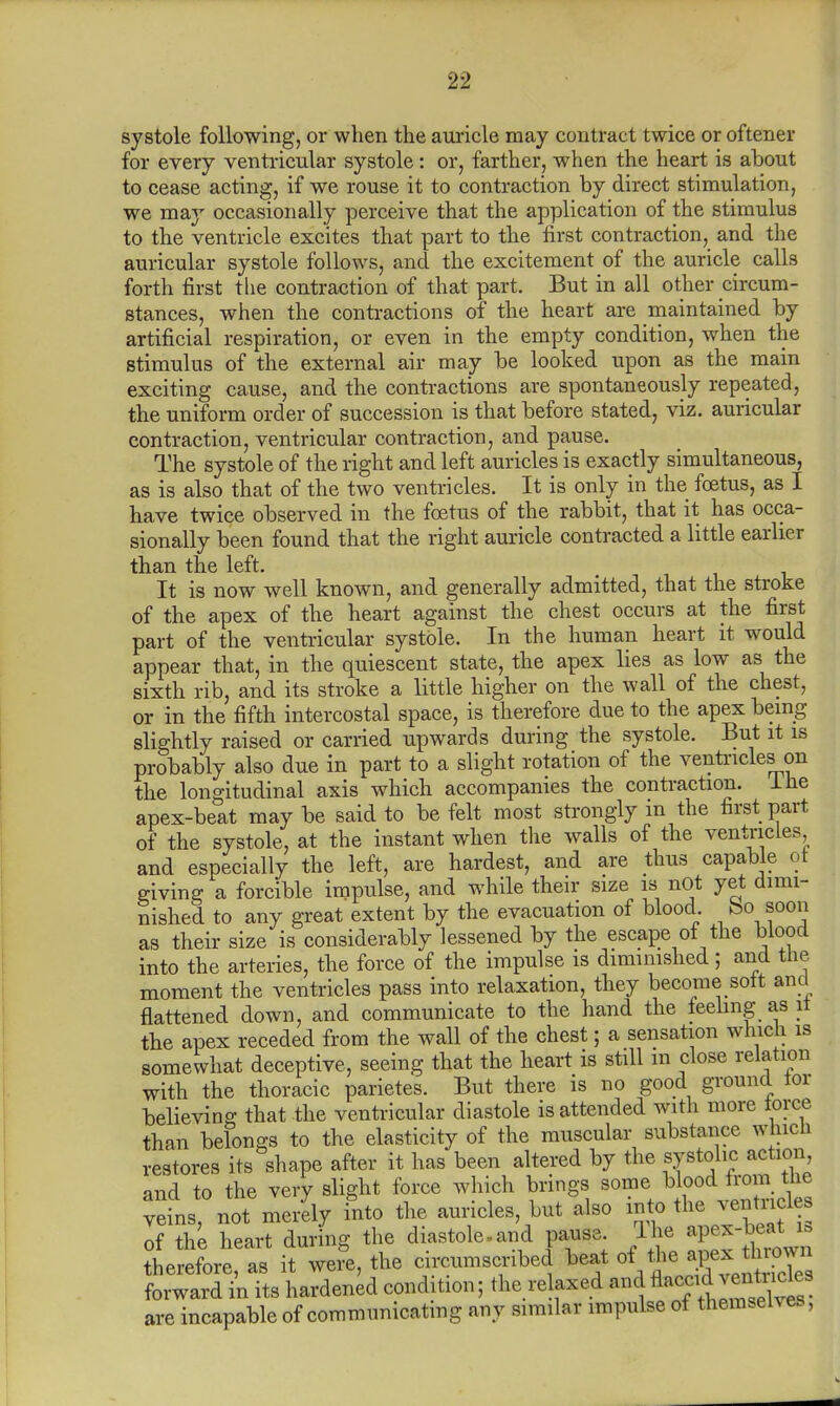 systole following, or when the auricle may contract twice or oftener for every ventricular systole: or, farther, when the heart is about to cease acting, if we rouse it to contraction by direct stimulation, we may occasionally perceive that the application of the stimulus to the ventricle excites that part to the first contraction, and the auricular systole follows, and the excitement of the auricle calls forth first the contraction of that part. But in all other circum- stances, when the contractions of the heart are maintained by artificial respiration, or even in the empty condition, when the stimulus of the external air may be looked upon as the main exciting cause, and the contractions are spontaneously repeated, the uniform order of succession is that before stated, viz. auricular contraction, ventricular contraction, and pause. The systole of the right and left auricles is exactly simultaneous, as is also that of the two ventricles. It is only in the foetus, as I have twice observed in the foetus of the rabbit, that it has occa- sionally been found that the right auricle contracted a little earlier than the left. It is now well known, and generally admitted, that the stroke of the apex of the heart against the chest occurs at the first part of the ventricular systole. In the human heart it would appear that, in the quiescent state, the apex lies as low as the sixth rib, and its stroke a little higher on the wall of the chest, or in the fifth intercostal space, is therefore due to the apex being slightly raised or carried upwards during the systole. But it is probably also due in part to a slight rotation of the ventricles on the longitudinal axis which accompanies the contraction, ihe apex-beat may be said to be felt most strongly in the first part of the systole, at the instant when the walls of the ventricles and especially the left, are hardest, and are thus capable ot giving a forcible impulse, and while their size is not yet dimi- nished to any great extent by the evacuation of blood bo soon as their size is considerably lessened by the escape of the blood into the arteries, the force of the impulse is diminished; and the moment the ventricles pass into relaxation, they become sott and flattened down, and communicate to the hand the feeling as it the apex receded from the wall of the chest; a sensation which is somewhat deceptive, seeing that the heart is still in close relation with the thoracic parietes. But there is no good ground tor believing that the ventricular diastole is attended with more torce than belongs to the elasticity of the muscular substance which restores its shape after it has been altered by the systolic action and to the very slight force which brings some blood irom the veins, not merely into the auricles, but also into the ventn 1 of the heart during the diastole.and pause 1 he ap ^ therefore, as it were, the circumscribed beat of' *B«e*Jtawn forward in its hardened condition; the relaxed and tof*™*™* capable of communicating any similar impulse of themselves, are incf