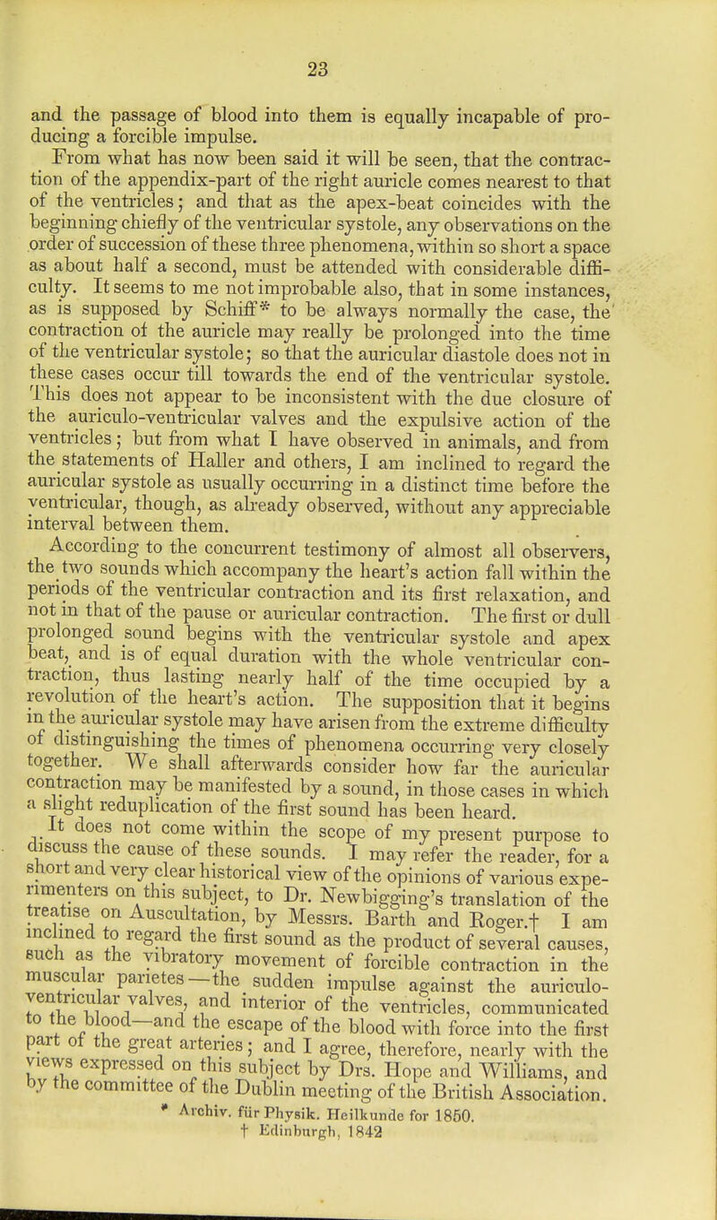 and the passage of blood into them is equally incapable of pro- ducing a forcible impulse. From what has now been said it will be seen, that the contrac- tion of the appendix-part of the right auricle comes nearest to that of the ventricles; and that as the apex-beat coincides with the beginning chiefly of the ventricular systole, any observations on the order of succession of these three phenomena, within so short a space as about half a second, must be attended with considerable diffi- culty. It seems to me not improbable also, that in some instances, as is supposed by Schiff * to be always normally the case, the contraction oi the auricle may really be prolonged into the time of the ventricular systole; so that the auricular diastole does not in these cases occur till towards the end of the ventricular systole. This does not appear to be inconsistent with the due closure of the auriculo-ventricular valves and the expulsive action of the ventricles; but from what I have observed in animals, and from the statements of Haller and others, I am inclined to regard the auricular systole as usually occurring in a distinct time before the ventricular, though, as already observed, without any appreciable interval between them. According to the concurrent testimony of almost all observers, the two sounds which accompany the heart's action fall within the periods of the ventricular contraction and its first relaxation, and not in that of the pause or auricular contraction. The first or dull prolonged sound begins with the ventricular systole and apex beat, and is of equal duration with the whole ventricular con- traction, thus lasting nearly half of the time occupied by a revolution of the heart's action. The supposition that it begins in the auricular systole may have arisen from the extreme difficulty ot distinguishing the times of phenomena occurring very closely together. We shall afterwards consider how far the auricular contraction may be manifested by a sound, in those cases in which a slight reduplication of the first sound has been heard. It does not come within the scope of my present purpose to discuss the cause of these sounds. I may refer the reader, for a short and very clear historical view of the opinions of various expe- rimenters on this subject, to Dr. Newbigging's translation of the treatise on Auscultation, by Messrs. Barth and Eoger.f I am inclined to regard the first sound as the product of several causes, such as the vibratory movement of forcible contraction in the muscular panetes-the sudden impulse against the auriculo- yentricular valves and interior of the ventricles, communicated to the blood—and the escape of the blood with force into the first part ot the great arteries; and I agree, therefore, nearly with the views expressed on this subject by Drs. Hope and Williams, and by the committee of the Dublin meeting of the British Association. • Aichiv. fiirPhysik. Heilkunde for 1850. t Edinburgh, 1842