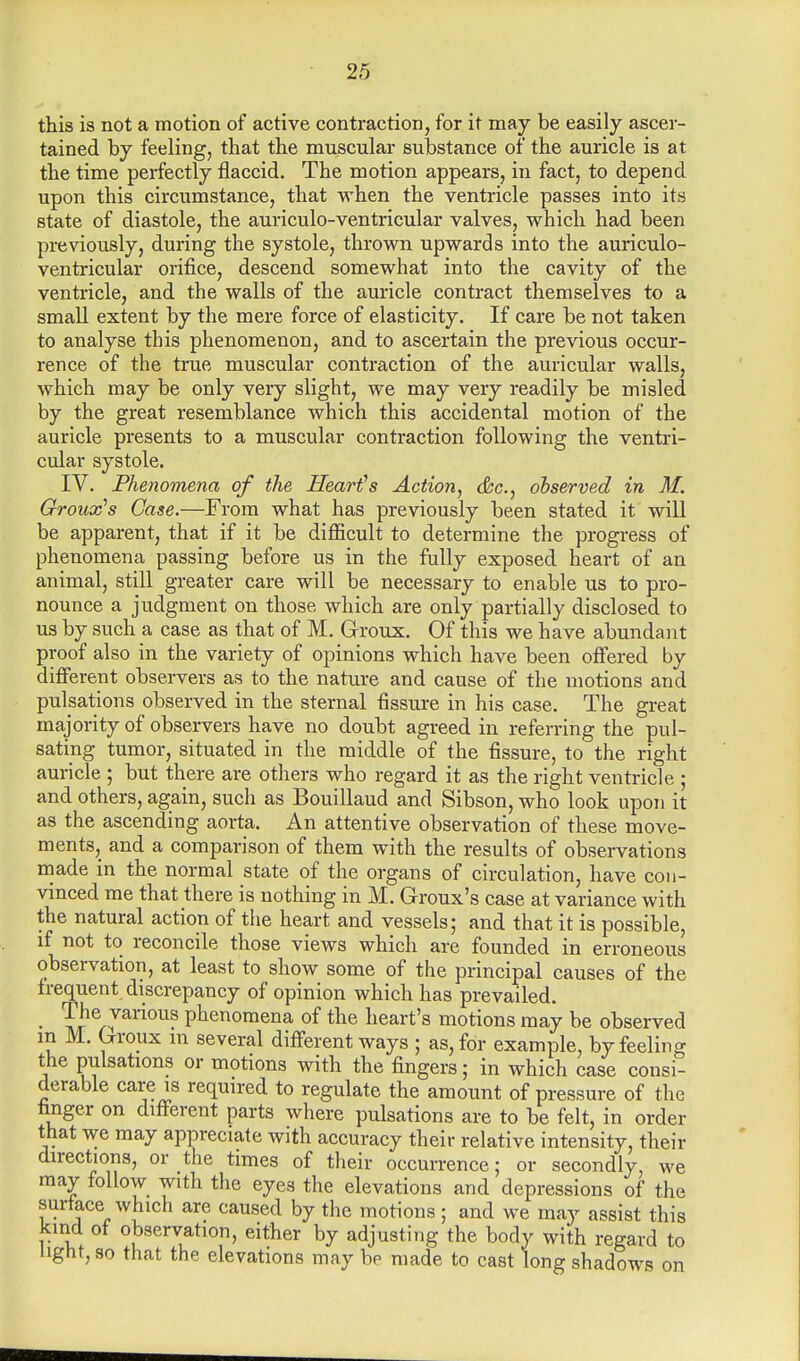 this is not a motion of active contraction, for it may be easily ascer- tained by feeling, that the muscular substance of the auricle is at the time perfectly flaccid. The motion appears, in fact, to depend upon this circumstance, that when the ventricle passes into its state of diastole, the auriculo-ventricular valves, which had been previously, during the systole, thrown upwards into the auriculo- ventricular orifice, descend somewhat into the cavity of the ventricle, and the walls of the auricle contract themselves to a small extent by the mere force of elasticity. If care be not taken to analyse this phenomenon, and to ascertain the previous occur- rence of the true muscular contraction of the auricular walls, which may be only very slight, we may very readily be misled by the great resemblance which this accidental motion of the auricle presents to a muscular contraction following the ventri- cular systole. IV. Phenomena of the Heart's Action, &c., observed in M. Groux's Case.—From what has previously been stated it will be apparent, that if it be difficult to determine the progress of phenomena passing before us in the fully exposed heart of an animal, still greater care will be necessary to enable us to pro- nounce a judgment on those, which are only partially disclosed to us by such a case as that of M. Groux. Of this we have abundant proof also in the variety of opinions which have been offered by different observers as to the nature and cause of the motions and pulsations observed in the sternal fissure in his case. The great majority of observers have no doubt agreed in referring the pul- sating tumor, situated in the middle of the fissure, to the right auricle ; but there are others who regard it as the right ventricle ; and others, again, such as Bouillaud and Sibson, who look upon it as the ascending aorta. An attentive observation of these move- ments, and a comparison of them with the results of observations made in the normal state of the organs of circulation, have con- vinced me that there is nothing in M. Groux's case at variance with the natural action of the heart and vessels; and that it is possible, if not to reconcile those views which are founded in erroneous observation, at least to show some of the principal causes of the frequent discrepancy of opinion which has prevailed. • I?6nvarious Phenomena of the heart's motions may be observed m M. Groux in several different ways ; as, for example, by feeling the pulsations or motions with the fingers; in which case consi- derable care is required to regulate the amount of pressure of the finger on different parts where pulsations are to be felt, in order that we may appreciate with accuracy their relative intensity, their directions, or the times of their occurrence; or secondly, we may follow with the eyes the elevations and depressions of the surface which are caused by the motions; and we may assist this kind of observation, either by adjusting the body with regard to light, so that the elevations may be made to cast long shadows on