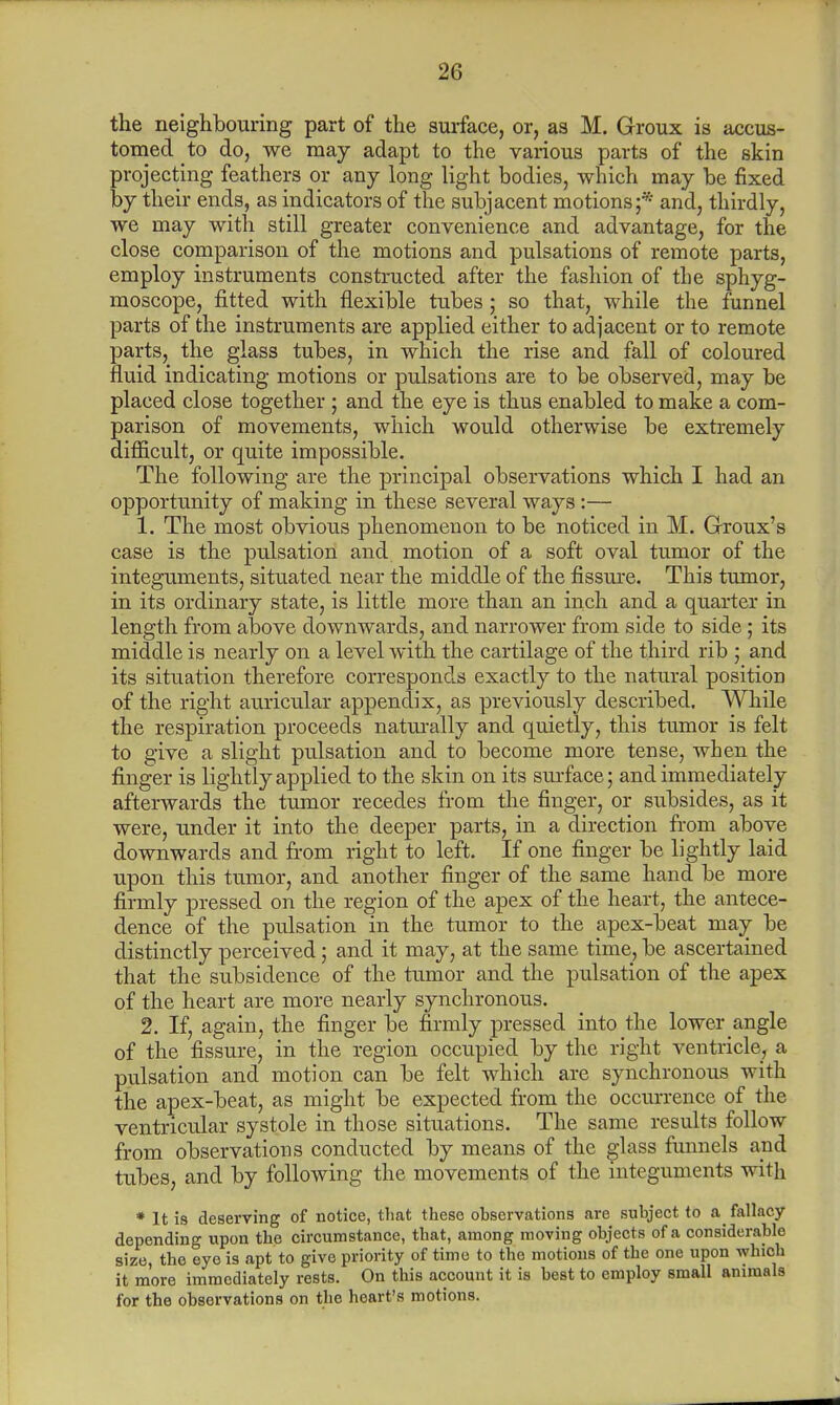 the neighbouring part of the surface, or, as M. Groux is accus- tomed to do, we may adapt to the various parts of the skin projecting feathers or any long light bodies, which may be fixed by their ends, as indicators of the subjacent motions;* and, thirdly, we may with still greater convenience and advantage, for the close comparison of the motions and pulsations of remote parts, employ instruments constructed after the fashion of the sphyg- moscope, fitted with flexible tubes; so that, while the funnel parts of the instruments are applied either to adjacent or to remote parts, the glass tubes, in which the rise and fall of coloured fluid indicating motions or pulsations are to be observed, may be placed close together ; and the eye is thus enabled to make a com- parison of movements, which would otherwise be extremely difficult, or quite impossible. The following are the principal observations which I had an opportunity of making in these several ways:— 1. The most obvious phenomenon to be noticed in M. Grroux's case is the pulsation and motion of a soft oval tumor of the integuments, situated near the middle of the fissure. This tumor, in its ordinary state, is little more than an inch and a quarter in length from above downwards, and narrower from side to side; its middle is nearly on a level with the cartilage of the third rib ; and its situation therefore corresponds exactly to the natural position of the right auricular appendix, as previously described. While the respiration proceeds naturally and quietly, this tumor is felt to give a slight pulsation and to become more tense, when the finger is lightly applied to the skin on its surface; and immediately afterwards the tumor recedes from the finger, or subsides, as it were, under it into the deeper parts, in a direction from above downwards and from right to left. If one finger be lightly laid upon this tumor, and another finger of the same hand be more firmly pressed on the region of the apex of the heart, the antece- dence of the pulsation in the tumor to the apex-beat may be distinctly perceived; and it may, at the same time, be ascertained that the subsidence of the tumor and the pulsation of the apex of the heart are more nearly synchronous. 2. If, again, the finger be firmly pressed into the lower angle of the fissure, in the region occupied by the right ventricle, a pulsation and motion can be felt which are synchronous with the apex-beat, as might be expected from the occurrence of the ventricular systole in those situations. The same results follow from observations conducted by means of the glass funnels and tubes, and by following the movements of the integuments with * It is deserving of notice, that these observations are subject to a fallacy depending upon the circumstance, that, among moving objects of a considerable size, the eye is apt to give priority of time to the motions of the one upon which it more immediately rests. On this account it is best to employ small animals for the observations on the heart's motions.