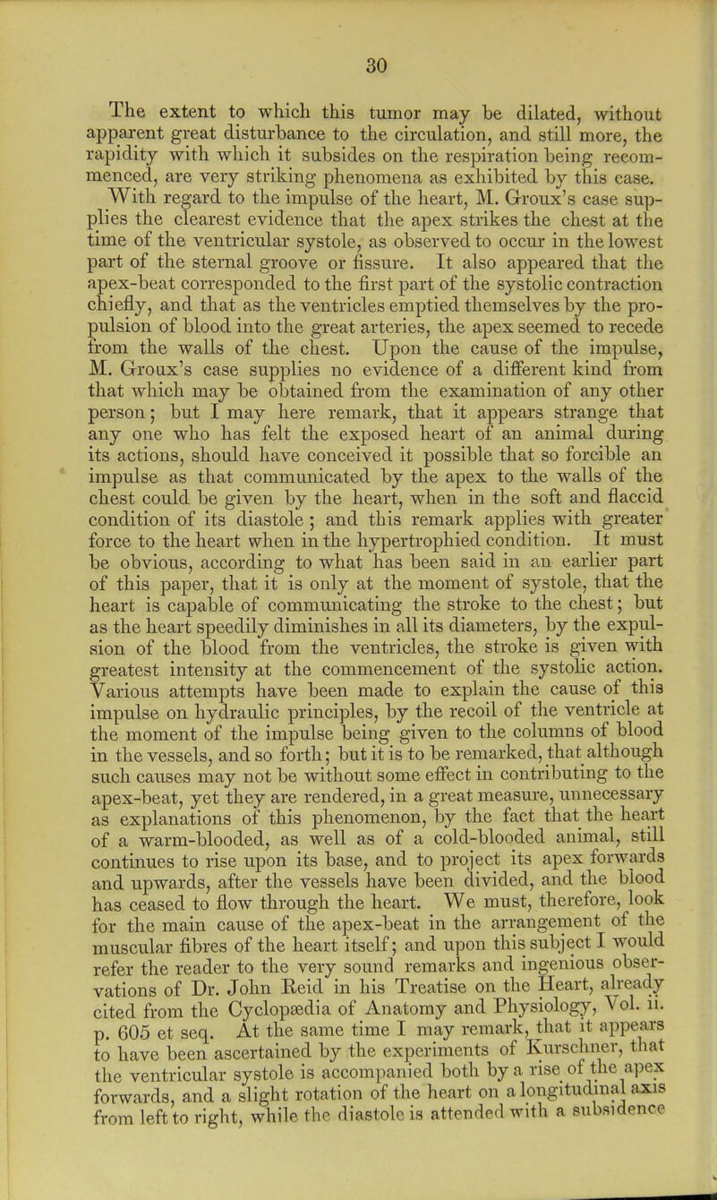The extent to which this tumor may be dilated, without apparent great disturbance to the circulation, and still more, the rapidity with which it subsides on the respiration being recom- menced, are very striking phenomena as exhibited by this case. With regard to the impulse of the heart, M. Groux's case sup- plies the clearest evidence that the apex strikes the chest at the time of the ventricular systole, as observed to occur in the lowest part of the sternal groove or fissure. It also appeared that the apex-beat corresponded to the first part of the systolic contraction chiefly, and that as the ventricles emptied themselves by the pro- pulsion of blood into the great arteries, the apex seemed to recede from the walls of the chest. Upon the cause of the impulse, M. Groux's case supplies no evidence of a different kind from that which may be obtained from the examination of any other person; but I may here remark, that it appears strange that any one who has felt the exposed heart of an animal during its actions, should have conceived it possible that so forcible an impulse as that communicated by the apex to the walls of the chest could be given by the heart, when in the soft and flaccid condition of its diastole ; and this remark applies with greater force to the heart when in the hypertrophied condition. It must be obvious, according to what has been said in an earlier part of this paper, that it is only at the moment of systole, that the heart is capable of communicating the stroke to the chest; but as the heart speedily diminishes in all its diameters, by the expul- sion of the blood from the ventricles, the stroke is given with greatest intensity at the commencement of the systolic action. Various attempts have been made to explain the cause of this impulse on hydraulic principles, by the recoil of the ventricle at the moment of the impulse being given to the columns of blood in the vessels, and so forth; but it is to be remarked, that although such causes may not be without some effect in contributing to the apex-beat, yet they are rendered, in a great measure, unnecessary as explanations of this phenomenon, by the fact that the heart of a warm-blooded, as well as of a cold-blooded animal, still continues to rise upon its base, and to project its apex forwards and upwards, after the vessels have been divided, and the blood has ceased to flow through the heart. We must, therefore, look for the main cause of the apex-beat in the arrangement of the muscular fibres of the heart itself; and upon this subject I would refer the reader to the very sound remarks and ingenious obser- vations of Dr. John Keid in his Treatise on the Heart, already cited from the Cyclopaedia of Anatomy and Physiology, Vol. u. p. 605 et seq. At the same time I may remark, that it appears to have been ascertained by the experiments of Kurschner, that the ventricular systole is accompanied both by a rise of the apex forwards, and a slight rotation of the heart on a longitudinal axis from left to right, while the diastole is attended with a subsidence