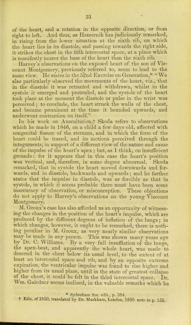 of the heart, and a rotation in the opposite direction, or from right to left. And thus, as Hamernik has judiciously remarked, in rising from the lower situation at the sixth rib, on which the heart lies in its diastole, and passing towards the right side, it strikes the chest in the fifth intercostal space, at a place which is manifestly nearer the base of the heart than the sixth rib. Harvey's observations on the exposed heart of the son of Vis- count Montgomery, previously referred to, seem to lead to the same view. He states in the 52nd Exercise on Generation,* We also particularly observed the movements of the heart, viz., that in the diastole it was retracted and withdrawn, whilst in the systole it emerged and protruded, and the systole of the heart took place at the moment the diastole or pulse in the wrist was perceived ; to conclude, the heart struck the walls of the chest, and became prominent at the time it bounded upwards, and underwent contraction on itself. In his work on Auscultation,f Skoda refers to observations which he made in 1846, on a child a few days old, affected with congenital fissure of the sternum, and in which the form of the heart could be traced, and its motions perceived through the integuments, in support of a different view of the nature and cause of the impulse of the heart's apex; but, as I think, on insufficient grounds: for it appears that in this case the heart's position was vertical, and, therefore, in some degree abnormal. Skoda remarked, that in systole the heart moved downwards and for- wards, and in diastole, backwards and upwards ; and he farther states that the impulse in diastole, was as forcible as that in systole, in which it seems probable there must have been some inaccuracy of observation, or misconception. These objections do not apply to Harvey's observations on the young Viscount Montgomery. M. Groux's case has also afforded us an opportunity of witness- ing the changes in the position of the heart's impulse, which are produced by the different degrees of inflation of the lungs; in which changes, however, it ought to be remarked, there is noth- ing peculiar in M. Groux, as very nearly similar observations may be made m any person. This was shown many years ago by Dr. C. Williams. By a very full insufflation of the lungs, the apex-beat, and apparently the whole heart, was made to descend in the chest below its usual level, to the extent of at least an intercostal space and rib, and by an opposite extreme expiration, the ventricular impulse was found to rise higher and higher from its usual place, until in the state of greatest collapse of the chest, it could be felt in the third intercostal space. Dr. Wm. Gairdner seems inclined, in the valuable remarks which he * Sydenham Soc. edit., p. 384. t Edit, of 1850, translated by Dr. Markhara, London, 1850 note to p. 155.
