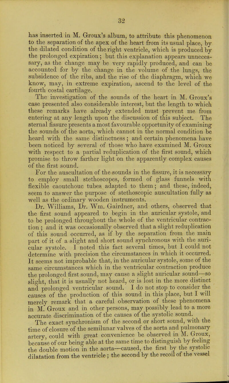 has inserted in M. Groux's album, to attribute this phenomenon to the separation of the apex of the heart from its usual place, by the dilated condition of the right ventricle, which is produced by the prolonged expiration; but this explanation appears unneces- sary, as the change may be very rapidly produced, and can be accounted for by the change in the volume of the lungs, the subsidence of the ribs, and the rise of the diaphragm, which we know, may, in extreme expiration, ascend to the level of the fourth costal cartilage. The investigation of the sounds of the heart in M. Groux's case presented also considerable interest, but the length to which these remarks have already extended must prevent me from entering at any length upon the discussion of this subject. The sternal fissure presents a most favourable opportunity of examining the sounds of the aorta, which cannot in the normal condition be heard with the same distinctness; and certain phenomena have been noticed by several of those who have examined M. Groux with respect to a partial reduplication of the first sound, which promise to throw farther light on the apparently complex causes of the first sound. For the auscultation of the sounds in the fissure, it is necessary to employ small stethoscopes, formed of glass funnels with flexible caoutchouc tubes adapted to them; and these, indeed, seem to answer the purpose of stethoscopic auscultation fully as well as the ordinary wooden instruments. Dr. Williams, Dr. Wm. Gairdner, and others, observed that the first sound appeared to begin in the auricular systole, and to be prolonged throughout the whole of the ventricular contrac- tion ; and it was occasionally observed that a slight reduplication of this sound occurred, as if by the separation from the mam part of it of a slight and short sound synchronous with the auri- cular systole. I noted this fact several times, but I could not determine with precision the circumstances in which it occurred. It seems not improbable that, in the auricular systole, some of the same circumstances which in the ventricular contraction produce the prolonged first sound, may cause a slight auricular sound—so slight, that it is usually not heard, or is lost in the more distinct and prolonged ventricular sound. I do not stop to consider the causes of the production of this sound in this place, but I will merely remark that a careful observation of these phenomena in M. Groux and in other persons, may possibly lead to a more accurate discrimination of the causes of the systolic sound. The exact synchronism of the second or short sound, with the time of closure of the semilunar valves of the aorta and pulmonary artery, could with great convenience be observed in M. Groux, because of our being able at the same time to distinguish by feeling the double motion in the aorta—caused, the first by the systolic dilatation from the ventricle; the second by the recoil of the vessel