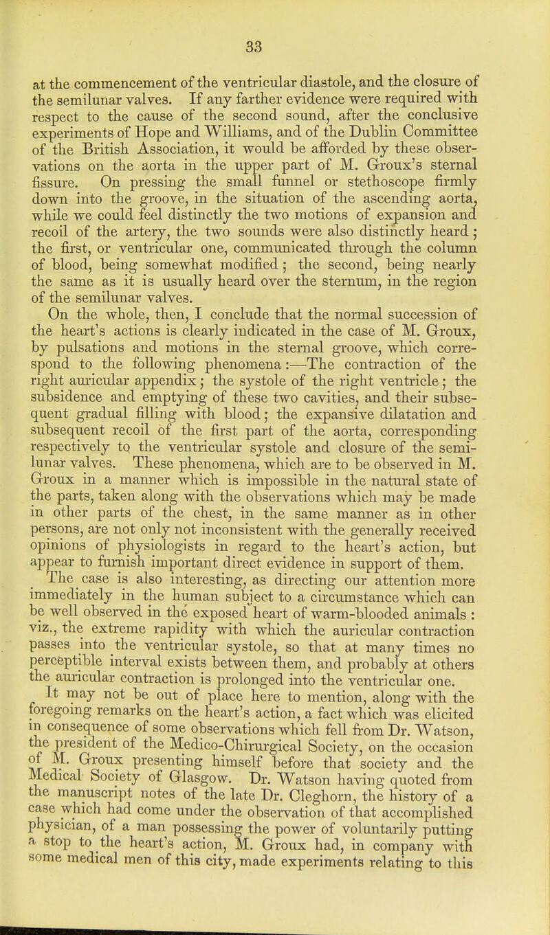 at the commencement of the ventricular diastole, and the closure of the semilunar valves. If any farther evidence were required with respect to the cause of the second sound, after the conclusive experiments of Hope and Williams, and of the Dublin Committee of the British Association, it would he afforded by these obser- vations on the aorta in the upper part of M. Groux's sternal fissure. On pressing the small funnel or stethoscope firmly down into the groove, in the situation of the ascending aorta, while we could feel distinctly the two motions of expansion and recoil of the artery, the two sounds were also distinctly heard; the first, or ventricular one, communicated through the column of blood, being somewhat modified; the second, being nearly the same as it is usually heard over the sternum, in the region of the semilunar valves. On the whole, then, I conclude that the normal succession of the heart's actions is clearly indicated in the case of M. Groux, by pulsations and motions in the sternal groove, which corre- spond to the following phenomena:—The contraction of the right auricular appendix; the systole of the right ventricle; the subsidence and emptying of these two cavities, and their subse- quent gradual filling with blood; the expansive dilatation and subsequent recoil of the first part of the aorta, corresponding respectively to the ventricular systole and closure of the semi- lunar valves. These phenomena, which are to be observed in M. Groux in a manner which is impossible in the natural state of the parts, taken along with the observations which may be made in other parts of the chest, in the same manner as in other persons, are not only not inconsistent with the generally received opinions of physiologists in regard to the heart's action, but appear to furnish important direct evidence in support of them. The _ case is also interesting, as directing our attention more immediately in the human subject to a circumstance which can be well observed in the exposedheart of warm-blooded animals : viz., the extreme rapidity with which the auricular contraction passes into the ventricular systole, so that at many times no perceptible interval exists between them, and probably at others the auricular contraction is prolonged into the ventricular one. It may not be out of place here to mention, along with the foregoing remarks on the heart's action, a fact which was elicited in consequence of some observations which fell from Dr. Watson, the president of the Medico-Chirurgical Society, on the occasion of M. Groux presenting himself before that society and the Medical Society of Glasgow. Dr. Watson having quoted from the manuscript notes of the late Dr. Cleghorn, the history of a case which had come under the observation of that accomplished physician, of a man possessing the power of voluntarily putting a stop to the heart's action, M. Groux had, in company with some medical men of this city, made experiments relating to this