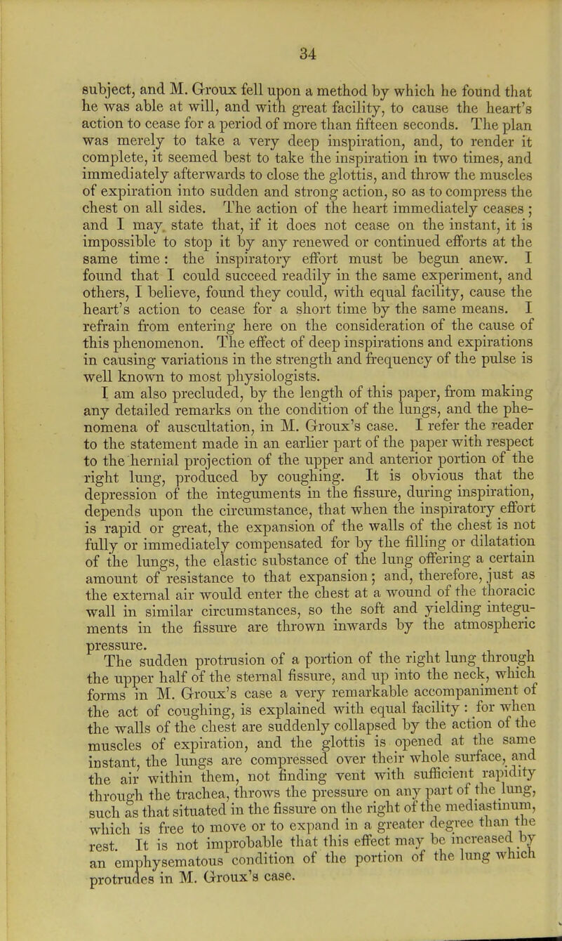 subject, and M. Groux fell upon a method by which he found that he was able at will, and with great facility, to cause the heart's action to cease for a period of more than fifteen seconds. The plan was merely to take a very deep inspiration, and, to render it complete, it seemed best to take the inspiration in two times, and immediately afterwards to close the glottis, and throw the muscles of expiration into sudden and strong action, so as to compress the chest on all sides. The action of the heart immediately ceases ; and I may, state that, if it does not cease on the instant, it is impossible to stop it by any renewed or continued efforts at the same time: the inspiratory effort must be begun anew. I found that I could succeed readily in the same experiment, and others, I believe, found they could, with equal facility, cause the heart's action to cease for a short time by the same means. I refrain from entering here on the consideration of the cause of this phenomenon. The effect of deep inspirations and expirations in causing variations in the strength and frequency of the pulse is well known to most physiologists. I am also precluded, by the length of this paper, from making any detailed remarks on the condition of the lungs, and the phe- nomena of auscultation, in M. Groux's case. I refer the reader to the statement made in an earlier part of the paper with respect to the hernial projection of the upper and anterior portion of the right lung, produced by coughing. It is obvious that the depression of the integuments in the fissure, during inspiration, depends upon the circumstance, that when the inspiratory effort is rapid or great, the expansion of the walls of the chest is not fully or immediately compensated for by the filling or dilatation of the lungs, the elastic substance of the lung offering a pertain amount of resistance to that expansion; and, therefore, just as the external air would enter the chest at a wound of the thoracic wall in similar circumstances, so the soft and yielding integu- ments in the fissure are thrown inwards by the atmospheric pressure. The sudden protrusion of a portion of the right lung through the upper half of the sternal fissure, and up into the neck, which forms in M. Groux's case a very remarkable accompaniment of the act of coughing, is explained with equal facility : for when the walls of the chest are suddenly collapsed by the action of the muscles of expiration, and the glottis is opened at the same instant, the lungs are compressed over their whole surface, and the air within them, not finding vent with sufficient rapidity through the trachea, throws the pressure on any part of the lung, such as that situated in the fissure on the right of the mediastinum, which is free to move or to expand in a greater degree than the rest It is not improbable that this effect may be increased by an emphysematous condition of the portion of the lung which protrudes in M. Groux's case.
