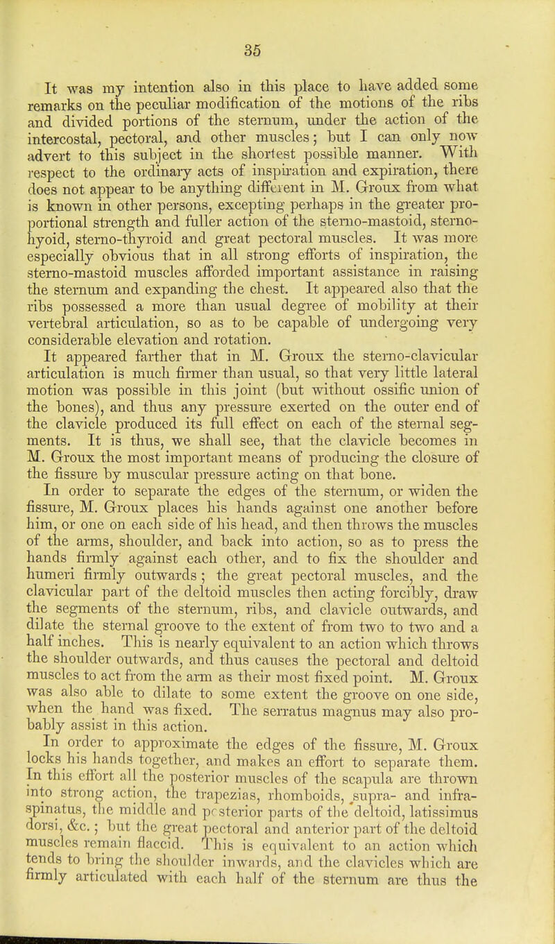 It was my intention also in this place to have added some remarks on the peculiar modification of the motions of the ribs and divided portions of the sternum, under the action of the intercostal, pectoral, and other muscles; hut I can only now advert to this subject in the shortest possible manner. With respect to the ordinary acts of inspiration and expiration, there does not appear to be anything different in M. Groux from what is known in other persons, excepting perhaps in the greater pro- portional strength and fuller action of the stemo-mastoid, sterno- hyoid, sterno-thyroid and great pectoral muscles. It was more especially obvious that in all strong efforts of inspiration, the sterno-mastoid muscles afforded important assistance in raising the sternum and expanding the chest. It appeared also that the ribs possessed a more than usual degree of mobility at their vertebral articulation, so as to be capable of undergoing very considerable elevation and rotation. It appeared farther that in M. Groux the stemo-clavicular articulation is much firmer than usual, so that very little lateral motion was possible in this joint (but without ossific union of the bones), and thus any pressure exerted on the outer end of the clavicle produced its full effect on each of the sternal seg- ments. It is thus, we shall see, that the clavicle becomes in M. Groux the most important means of producing the closure of the fissure by muscular pressure acting on that bone. In order to separate the edges of the sternum, or widen the fissure, M. Groux places his hands against one another before him, or one on each side of his head, and then throws the muscles of the arms, shoulder, and back into action, so as to press the hands firmly against each other, and to fix the shoulder and humeri firmly outwards ; the great pectoral muscles, and the clavicular part of the deltoid muscles then acting forcibly, draw the segments of the sternum, ribs, and clavicle outwards, and dilate the sternal groove to the extent of from two to two and a half inches. This is nearly equivalent to an action which throws the shoulder outwards, and thus causes the pectoral and deltoid muscles to act from the arm as their most fixed point. M. Groux was also able to dilate to some extent the groove on one side, when the hand was fixed. The serratus magnus may also pro- bably assist in this action. In order to approximate the edges of the fissure, M. Groux locks his hands together, and makes an effort to separate them. In this effort all the posterior muscles of the scapula are thrown into strong action, the trapezias, rhomboids, ^supra- and infra- spinatus, the middle and posterior parts of the'deltoid, latissimus dorsi, &c.; but the great pectoral and anterior part of the deltoid muscles remain flaccid. This is equivalent to an action which tends to bring the shoulder inwards, and the clavicles which are firmly articulated with each half of the sternum are thus the