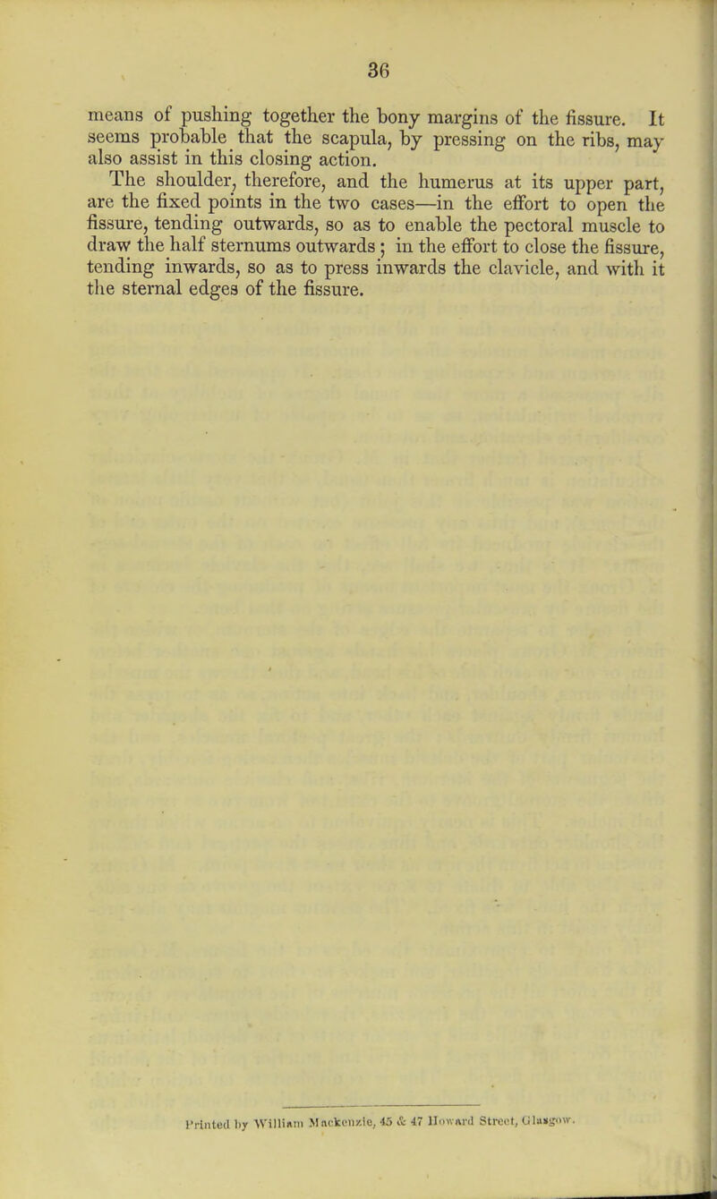 means of pushing together the bony margins of the fissure. It seems probable that the scapula, by pressing on the ribs, may also assist in this closing action. The shoulder, therefore, and the humerus at its upper part, are the fixed points in the two cases—in the effort to open the fissure, tending outwards, so as to enable the pectoral muscle to draw the half sternums outwards ; in the effort to close the fissure, tending inwards, so as to press inwards the clavicle, and with it the sternal edges of the fissure. Printed by WillUm Mncken/.le, 45 & 47 HmvnnI Street, Cilu»s»\v.