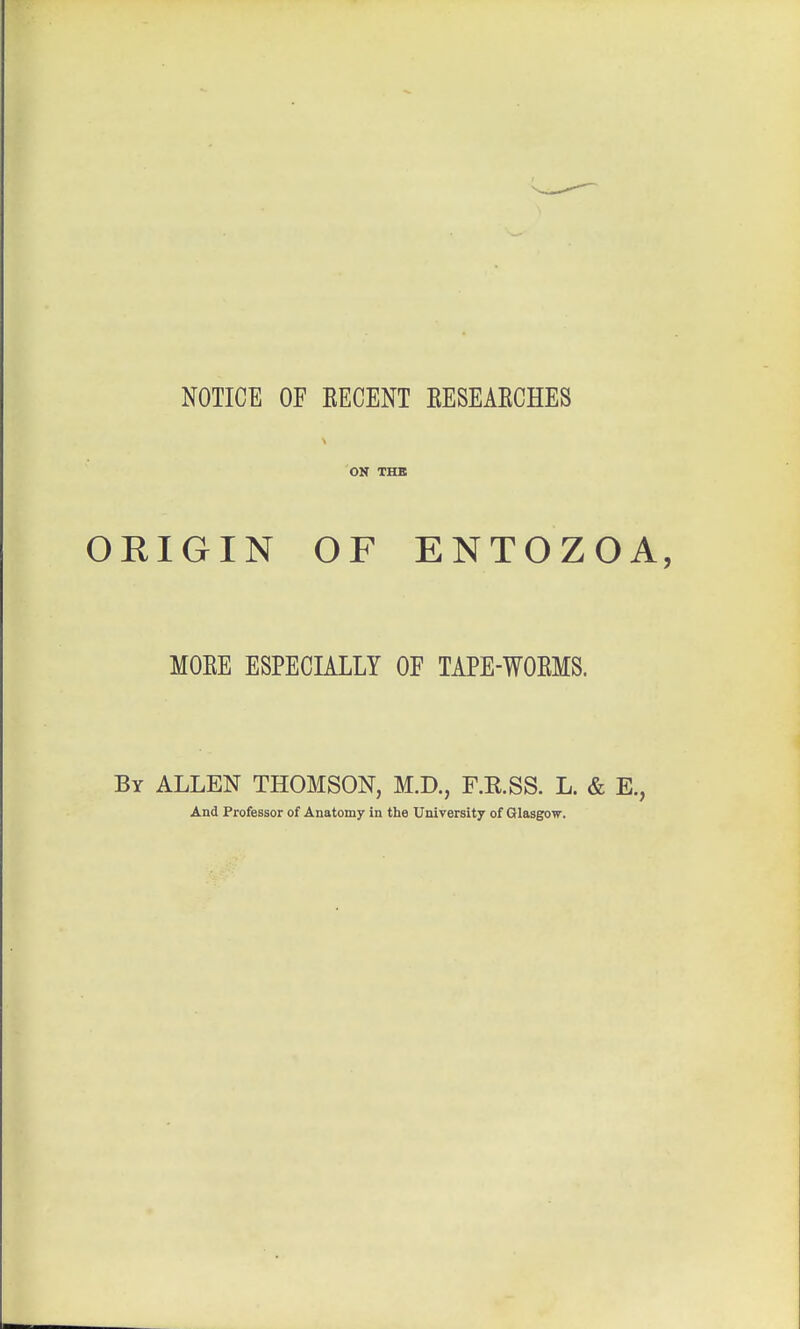 NOTICE OF EECENT KESEAECHES ON THE ORIGIN OF ENTOZOA, MOKE ESPECIALLY OF TAPE-WOEMS. By ALLEN THOMSON, M.D., F.R.SS. L. & E., And Professor of Anatomy in the University of Glasgow.