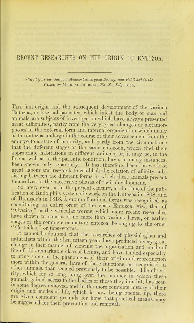 RECENT RESEARCHES ON THE ORIGIN OF ENTOZOA. Real before the Glasgow Medico-CMrurgical Society, and Published in the Glasgow Medical Journal, No. X., July, 1855. The first origin and the subsequent development of the various Entozoa, or internal parasites, which infest the body of man and animals, are subjects of investigation which have always presented great difficulties, partly from the very great changes or metamor- phoses in the external form and internal organization which many of the entozoa undergo in the course of their advancement from the embryo to a state of maturity, and partly from the circumstance that the different stages of the same entozoon, which find their appropriate habitations in different animals, or, it may be, in the free as well as in the parasitic condition, have, in many instances, been known only separately. It has, therefore, been the work of great labour and research to establish the relation of affinity sub- sisting between the different forms in which these animals present themselves in the successive phases of their development. So lately even as in the present century, at the time of the pub- lication of Eudolphi's systematic work on the Entozoa in 1808, and of Bremser's in 1818, a group of animal forms was recognised as constituting an entire order of the class Entozoa, viz., that of  Cystica, or the vesicular worms, which more recent researches have shown to consist of no more than various larvas, or earlier stages of the complete or mature entozoa belonging to the order  Cestoidea, or tape-worms. It cannot be doubted that the researches of physiologists and naturalists within the last fifteen years have produced a very great change m their manner of viewing the organization and mode of life of this remarkable class of beings, and have tended especially to bring some of the phenomena of their origin and reproduction more withm the general laws of these functions, as recognised in other animals, than seemed previously to be possible. The obscu- rity, which for so long hung over the manner in which these animals gained access to the bodies of those they inhabit, has been in some degree removed, and in the more complete history of their origin and modes of life, which is now being opened up there are given confident grounds for hope that practical means may be suggested for their prevention and removal.