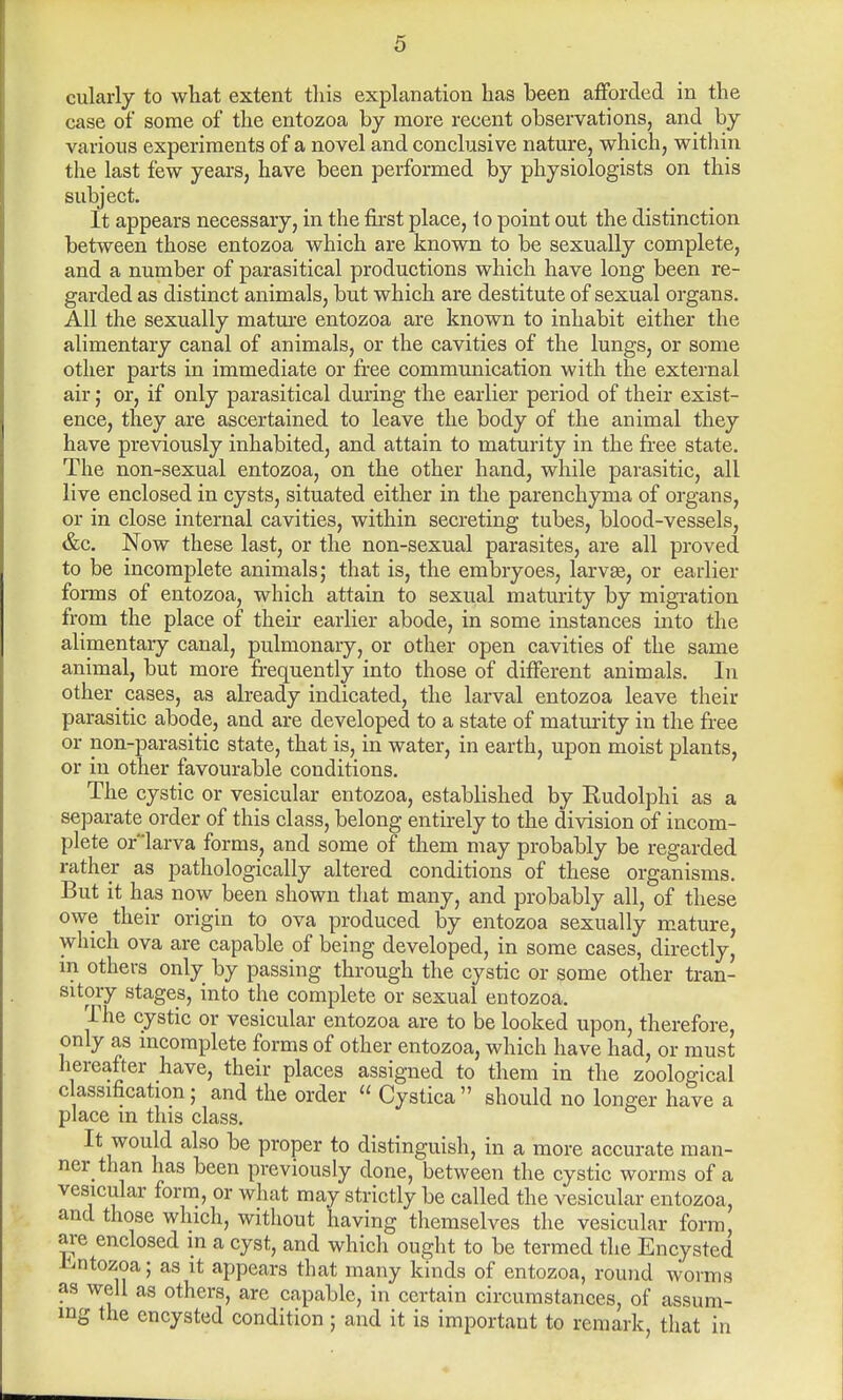 cularly to what extent this explanation has been afforded in the case of some of the entozoa by more recent observations, and by various experiments of a novel and conclusive nature, which, within the last few years, have been performed by physiologists on this subject. It appears necessary, in the first place, to point out the distinction between those entozoa which are known to be sexually complete, and a number of parasitical productions which have long been re- garded as distinct animals, but which are destitute of sexual organs. All the sexually mature entozoa are known to inhabit either the alimentary canal of animals, or the cavities of the lungs, or some other parts in immediate or free communication with the external air; or, if only parasitical during the earlier period of their exist- ence, they are ascertained to leave the body of the animal they have previously inhabited, and attain to maturity in the free state. The non-sexual entozoa, on the other hand, while parasitic, all live enclosed in cysts, situated either in the parenchyma of organs, or in close internal cavities, within secreting tubes, blood-vessels, &c. Now these last, or the non-sexual parasites, are all proved to be incomplete animals; that is, the embryoes, larvae, or earlier forms of entozoa, which attain to sexual maturity by migration from the place of their earlier abode, in some instances into the alimentary canal, pulmonary, or other open cavities of the same animal, but more frequently into those of different animals. In other cases, as already indicated, the larval entozoa leave their parasitic abode, and are developed to a state of maturity in the free or non-parasitic state, that is, in water, in earth, upon moist plants, or in other favourable conditions. The cystic or vesicular entozoa, established by Rudolphi as a separate order of this class, belong entirely to the division of incom- plete oflarva forms, and some of them may probably be regarded rather as pathologically altered conditions of these organisms. But it has now been shown that many, and probably all, of these owe their origin to ova produced by entozoa sexually mature, which ova are capable of being developed, in some cases, directly, m others only by passing through the cystic or some other tran- sitory stages, into the complete or sexual entozoa. The cystic or vesicular entozoa are to be looked upon, therefore, only as incomplete forms of other entozoa, which have had, or must hereafter have, their places assigned to them in the zoological c assification; and the order  Cystica  should no longer have a place m this class. It would also be proper to distinguish, in a more accurate man- ner than has been previously done, between the cystic worms of a vesicular form, or what may strictly be called the vesicular entozoa, and those which, without having themselves the vesicular form, are enclosed in a cyst, and which ought to be termed the Encysted Entozoa; as it appears that many kinds of entozoa, round worms as well as others, are capable, in certain circumstances, of assum- ing the encysted condition ; and it is important to remark, that in