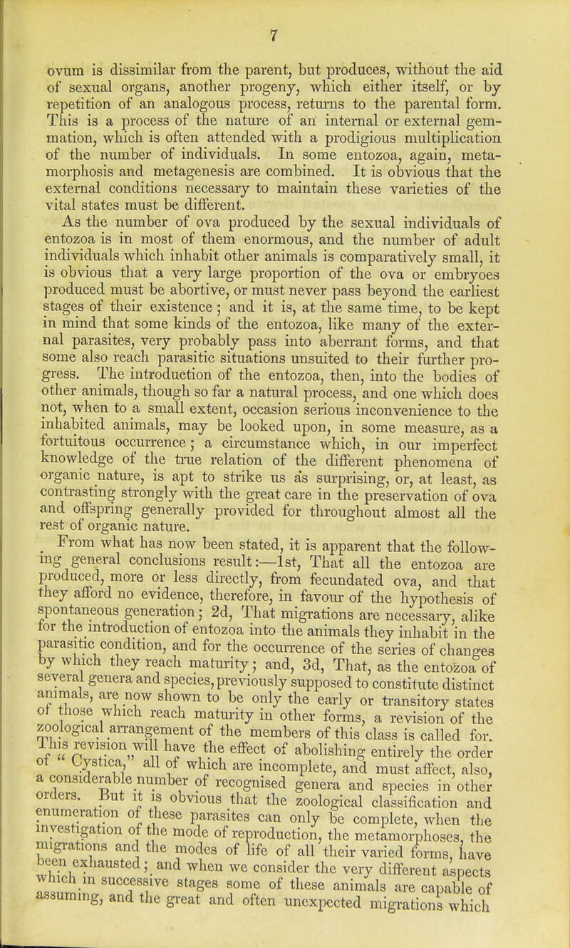 ovum is dissimilar from the parent, but produces, without the aid of sexual organs, another progeny, which either itself, or by repetition of an analogous process, returns to the parental form. This is a process of the nature of an internal or external gem- mation, which is often attended with a prodigious multiplication of the number of individuals. In some entozoa, again, meta- morphosis and metagenesis are combined. It is obvious that the external conditions necessary to maintain these varieties of the vital states must be different. As the number of ova produced by the sexual individuals of entozoa is in most of them enormous, and the number of adult individuals which inhabit other animals is comparatively small, it is obvious that a very large proportion of the ova or embryoes produced must be abortive, or must never pass beyond the earliest stages of their existence ; and it is, at the same time, to be kept in mind that some kinds of the entozoa, like many of the exter- nal parasites, very probably pass into aberrant forms, and that some also reach parasitic situations unsuited to their further pro- gress. The introduction of the entozoa, then, into the bodies of other animals, though so far a natural process, and one which does not, when to a small extent, occasion serious inconvenience to the inhabited animals, may be looked upon, in some measure, as a fortuitous occurrence; a circumstance which, in our imperfect knowledge of the true relation of the different phenomena of organic nature, is apt to strike us as surprising, or, at least, as contrasting strongly with the great care in the preservation of ova and offspring generally provided for throughout almost all the rest of organic nature. _ From what has now been stated, it is apparent that the follow- ing general conclusions result:—1st, That all the entozoa are produced, more or less directly, from fecundated ova, and that they afford no evidence, therefore, in favour of the hypothesis of spontaneous generation; 2d, That migrations are necessary, alike lor the mtroduction of entozoa into the animals they inhabit in the parasitic condition, and for the occurrence of the series of changes by which they reach maturity; and, 3d, That, as the entozoa of several genera and species, previously supposed to constitute distinct animals, are now shown to be only the early or transitory states of those which reach maturity in other forms, a revision of the zoological an-angement of the members of this class is called for. This revision will have the effect of abolishing entirely the order of Cystica all of which are incomplete, and must affect, also, a considerable number of recognised genera and species in other orders. But it is obvious that the zoological classification and enumeration of these parasites can only be complete, when the investigation of the mode of reproduction, the metamorphoses, the migrations and. the modes of life of all their varied forms, have been exhausted; and when we consider the very different aspects which m successive stages some of these animals are capable of assuming, and the great and often unexpected migrations which