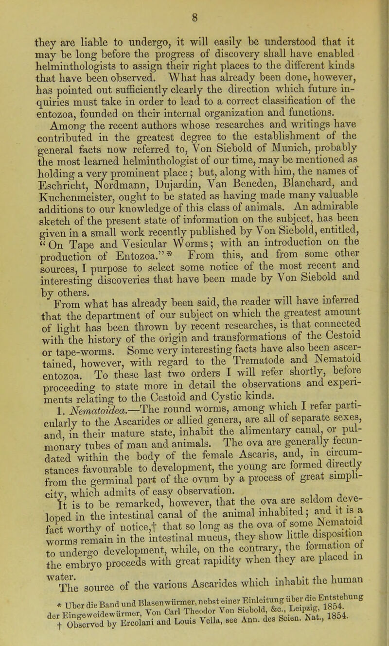 they are liable to undergo, it will easily be understood that it may be long before the progress of discovery shall have enabled helminthologists to assign their right places to the different kinds that have been observed. What has already been done, however, has pointed out sufficiently clearly the direction which future in- quiries must take in order to lead to a correct classification of the entozoa, founded on their internal organization and functions. Among the recent authors whose researches and writings have contributed in the greatest degree to the establishment of the general facts now referred to, Von Siebold of Munich, probably the most learned helminthologist of our time, may be mentioned as holding a very prominent place; but, along with him, the names of Eschricht, Nordmann, Dujardin, Van Beneden, Blanchard, and Kuchenmeister, ought to be stated as having made many valuable additions to our knowledge of this class of animals. An admirable sketch of the present state of information on the subject, has been given in a small work recently published by Von Siebold, entitled, On Tape and Vesicular Worms; with an introduction on the production of Entozoa.* From this, and from some other sources, I purpose to select some notice of the most recent and interesting discoveries that have been made by Von Siebold and by others. . . . From what has already been said, the reader will have interred that the department of our subject on which the greatest amount of light has been thrown by recent researches, is that connected with the history of the origin and transformations of the Cestoid or tape-worms. Some very interesting facts have also been ascer- tained, however, with regard to the Trematode and Nematoid entozoa. To these last two orders I will refer shortly, before proceeding to state more in detail the observations and experi- ments relating to the Cestoid and Cystic kinds. 1. Nematoidea.—The round worms, among which 1 reter parti- cularly to the Ascarides or allied genera, are all of separate sexes, and in their mature state, inhabit the alimentary canal, or pul- monary tubes of man and animals. The ova are generally fecun- dated within the body of the female Ascaris, and, m circum- stances favourable to development, the young are formed directly from the germinal part of the ovum by a process of great simpli- city, which admits of easy observation. It is to be remarked, however, that the ova are seldom deve- loned in the intestinal canal of the animal inhabited; and it is a fact worthy of notice,t that so long as the ova of sortie Nema oid worms remain in the intestinal mucus, they show little disposihon to underso development, while, on the contrary the formation of the embiyo proceeds with great rapidity when they are placed in WThe source of the various Ascarides which inhabit the human * liber die Band und Blasenwiirmer, nebst einer Einlcitiing iiber die Entstehung JeSw£1.«, Von Carl Theodor Von Siebold &c Le^z.g 1854 t Sved by Ercolani and Louis Vella, see Ann. des Scion. Nat., 1854.