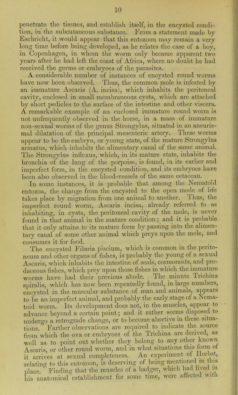 penetrate the tissues, and establish itself, in the encysted condi- tion, in the subcutaneous substance. From a statement made by Esehrieht, it would appear that this entozoon may remain a very long time before being developed, as he relates the case of a boy, in Copenhagen, in whom the worm only became apparent two years after he had left the coast of Africa, where no doubt he had received the germs or embryoes of the parasites. A considerable number of instances of encysted round worms have now been observed. Thus, the common mole is infested by an immature Ascaris (A. incisa), which inhabits the peritoneal cavity, enclosed in small membraneous cysts, which are attached by short pedicles to the surface of the intestine and other viscera. A remarkable example of an enclosed immature round worm is not unfrequently observed in the horse, in a mass of immature non-sexual worms of the genus Strongylus, situated in an aneuris- mal dilatation of the principal mesenteric artery. These worms appear to be the embryo, or young state, of the mature Strongylus arraatus, which inhabits the alimentary canal of the same animal. The Strongylus inflexus, which, in its mature state, inhabits the bronchia of the lung of the porpoise, is found, in its earlier and imperfect form, in the encysted condition, and its embryoes have been also observed in the blood-vessels of the same cetacean. In some instances, it is probable that among the Nematoid entozoa, the change from the encysted to the open mode of life takes place by migration from one animal to another. Thus, the imperfect round worm, Ascaris incisa, already referred to as inhabiting, in cysts, the peritoneal cavity of the mole, is never found in that animal in the mature condition; and it is probable that it only attains to its mature form by passing into the alimen- tary canal of some other animal which preys upon the mole, and consumes it for food. The encysted Filaria pisciurn, which is common in the perito- neum and other organs of fishes, is probably the young of a sexual Ascaris, which inhabits the intestine of seals, cormorants, and pre- daceous fishes, which prey upon those fishes in which the immature worms have had their previous abode. The minute Trichina spiralis, which has now been repeatedly found, in large numbers, encysted in the muscular substance of man and animals, appears to be an imperfect animal, and probably the early stage of a Nema- toid worm. Its development does not, in the muscles, appear to advance beyond a certain point; and it rather seems disposed to undergo a retrograde change, or to become abortive in these situa- tions. Farther observations are required to indicate the source from which the ova or embryoes of the Trichina are derived, as well as to point out whether they belong to any other known Ascaris, or other round worm, and in what situations tins form ot it arrives at sexual completeness. An experiment ot HmW, relating to this entozoon, is deserving of being mentioned m tins place. ' Finding that the muscles of a badger, which had lived m his anatomical establishment for some time, were affected with