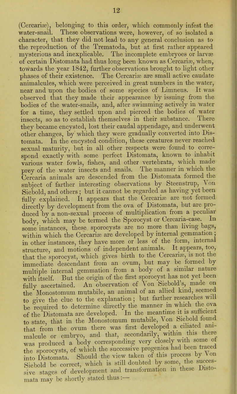 (Cercariae), belonging to this order, which commonly infest the water-snail. These observations were, however, of so isolated a character, that they did not lead to any general conclusion as to the reproduction of the Trematoda, but at first rather appeared mysterious and inexplicable. The incomplete embryoes or larva? of certain Distomata had thus long been known as Cercariae, when, towards the year 1842, further observations brought to light other phases of their existence. The Cercarias are small active caudate animalcules, which were perceived in great numbers in the water, near and upon the bodies of some species of Limneus. It was observed that they made their appearance by issuing from the bodies of the water-snails, and, after swimming actively in water for a time, they settled upon and pierced the bodies of water insects, so as to establish themselves in their substance. There they became encysted, lost their caudal appendage, and underwent other changes, by which they were gradually converted into Dis- tomata. In the encysted condition, these creatures never reached sexual maturity, but in all other respects were found to corre- spond exactly with some perfect Distomata, known to inhabit various water fowls, fishes, and other vertebrata, which made prey of the water insects and snails. The manner in which the Cercaria animals are descended from the Distomata formed the subject of farther interesting observations by Steenstrup, Von Siebold, and others; but it cannot be regarded as having yet been fully explained. It appears that the Cercariae are not formed directly by development from the ova of Distomata, but are pro- duced by a non-sexual process of multiplication from a peculiar body, which may be termed the Sporocyst or Cercaria-case. In some instances, these sporocysts are no more than living bags, within which the Cercariae are developed by internal gemmation; in other instances, they have more or less of the form, internal structure, and motions of independent animals. It appears, too, that the sporocyst, which gives birth to the Cercariae, is not the immediate descendant from an ovum, but may be formed by multiple internal gemmation from a body of a similar nature with itself. But the origin of the first sporocyst has not yet been fully ascertained. An observation of Von Siebold's, made on the Monostomum mutabile, an animal of an allied kind, seemed to give the clue to the explanation; but farther researches will be required to determine directly the manner in which the ova of the Distomata are developed. In the meantime it is sufficient to state, that in the Monostomum mutabile, Von Siebold found that from the ovum there was first developed a ciliated ani- malcule or embryo, and that, secondarily, within this there was produced a body corresponding very closely with some ot the sporocysts, of which the successive progenies had been traced into Distomata. Should the view taken of this process by Von Siebold be correct, which is still doubted by some the succes- sive stages of development and transformation in these disto- mata may be shortly stated thus:—