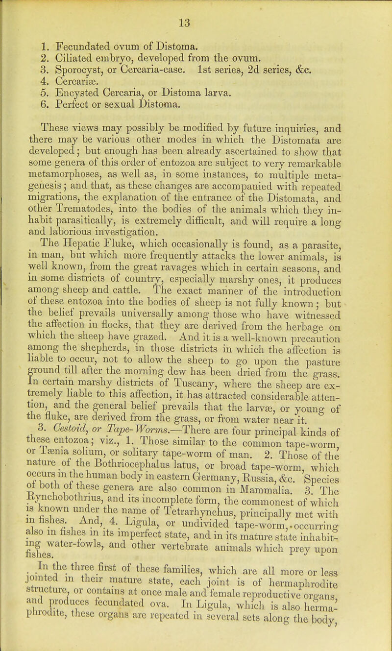 1. Fecundated ovum of Distoma. 2. Ciliated embryo, developed from the ovum. 3. Sporocyst, or Cercaria-case. 1st series, 2d series, &c. 4. Cercaria?. 5. Encysted Cercaria, or Distoma larva. 6. Perfect or sexual Distoma. These views may possibly be modified by future inquiries, and there may be various other modes in which the Distomata are developed; but enough has been already ascertained to show that some genera of this order of entozoa are subject to very remarkable metamorphoses, as well as, in some instances, to multiple meta- genesis ; and that, as these changes are accompanied with repeated migrations, the explanation of the entrance of the Distomata, and other Trematodes, into the bodies of the animals which they in- habit parasitically, is extremely difficult, and will require a long and laborious investigation. The Hepatic Fluke, which occasionally is found, as a parasite, in man, but which more frequently attacks the lower animals, is well known, from the great ravages which in certain seasons, and in some districts of country, especially marshy ones, it produces among sheep and cattle. The exact mariner of the introduction of these entozoa into the bodies of sheep is not fully known ; but the belief prevails universally among those who have witnessed the affection in flocks, that they are derived from the herbage on which the sheep have grazed. And it is a well-known precaution among the shepherds, in those districts in which the affection is liable to occur, not to allow the sheep to go upon the pasture ground till after the morning dew has been dried from the grass. In certain marshy districts of Tuscany, where the sheep are ex- tremely liable to this affection, it has attracted considerable atten- tion, and the general belief prevails that the larvje, or youno- 0f the fluke, are derived from the grass, or from water near it. & 3. Cestoid, or Tape- Worms.—There are four principal kinds of these entozoa; viz., 1. Those similar to the common tape-worm or Ijenia solium, or solitary tape-worm of man. 2. Those of the nature of the Bothnocephalus latus, or broad tape-worm, which occurs in the human body in eastern Germany, Eussia, &c. Species ot both of these genera are also common in Mammalia. 3 The liynchobothnus, and its incomplete form, the commonest of which is known under the name of Tetrarhynchus, principally met with m fishes. And, 4. Ligula, or undivided tape-worm,.occurring also m hshes m its imperfect state, and in its mature state inhabit* mgjater-fowls, and other vertebrate animals which prey upon In the three first of these families, which are all more or less jointed m their mature state, each joint is of hermaphrodite structure, or contains at once male and female reproductive oruans andproduces fecundated ova. In Ligula, which is also herma- pnrocute, these organs arc repeated in several sets along the body,