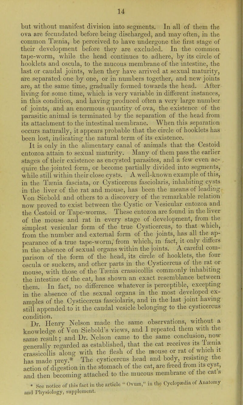 but without manifest division into segments. In all of them the ova are fecundated before being discharged, and may often, in the common Ta3nia, be perceived to have undergone the first stage of their development before they are excluded. In the common tape-worm, while the head continues to adhere, by its circle of booklets and oscula, to the mucous membrane of the intestine, the last or caudal joints, when they have arrived at sexual maturity, are separated one by one, or in numbers together, and new joints are, at the same time, gradually formed towards the head. After living for some time, which is very variable in different instances, in this condition, and having produced often a very large number of joints, and an enormous quantity of ova, the existence of the parasitic animal is terminated by the separation of the head from its attachment to the intestinal membrane. When this separation occurs naturally, it appears probable that the circle of hooklets has been lost, indicating the natural term of its existence. It is only in the alimentary canal of animals that the Cestoid entozoa attain to sexual maturity. Many of them pass the earlier stages of their existence as encysted parasites, and a few even ac- quire the jointed form, or become partially divided into segments, while still within their close cysts. A well-known example of this, in the Tamia fasciata, or Cysticercus fasciolaris, inhabiting cysts in the liver of the rat and mouse, has been the means of leading Von Siebold and others to a discovery of the remarkable relation now proved to exist between the Cystic or Vesicular entozoa and the Cestoid or Tape-worms. These entozoa are found in the liver of the mouse and rat in every stage of development, from the simplest vesicular form of the true Cysticercus, to that which, from the number and external form of the joints, has all the ap- pearance of a true tape-worm,' from which, in fact, it only differs in the absence of sexual organs within the joints. A careful com- parison of the form of the head, its circle of hooklets, the four oscula or suckers, and other parts in the Cysticercus of the rat or mouse, with those of the Tamia crassicollis commonly inhabiting the intestine of the cat, has shown an exact resemblance between them. In fact, no difference whatever is perceptible, excepting in the absence of the sexual organs in the most developed ex- amples of the Cysticercus fasciolaris, and in the last joint having still appended to it the caudal vesicle belonging to the cysticercus condition. . . Dr Henry Nelson made the same observations, without a knowledge of Von Siebold's views, and I repeated them will! the same result; and Dr. Nelson came to the same conclusion now generally regarded as established, that the cat receives its Isema crassicollis along with the flesh of the mouse or rat of which it has made prey.* The cysticercus head and body resisting the action of digestion in the stomach of the cat, are freed from its cyst, and then becoming attached to the mucous membrane ot the cat s • Sec notice of this fact in the article  Ovum, in the Cyclopaedia of Anatomy and riiyniology, supplement.