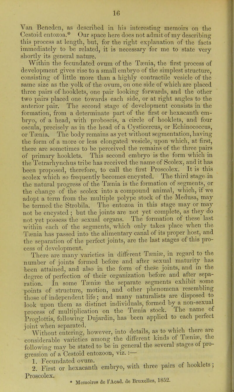 Van Benedcn, as described in his interesting memoirs on the Cestoid entozoa.* Our space here does not admit of my describing this process at length, but, for the right explanation of the facts immediately to be related, it is necessary for me to state very shortly its general nature. Within the fecundated ovum of the Taenia, the first process of development gives rise to a small embryo of the simplest structure, consisting of little more than a highly contractile vesicle of the same size as the yolk of the ovum, on one side of which are placed three pairs of hooklets, one pair looking forwards, and the other two pairs placed one towards each side, or at right angles to the anterior pair. The second stage of development consists in the formation, from a determinate part of the first or hexacanth em- bryo, of a head, with proboscis, a circle of hooklets, and four oscula, precisely as in the head of a Cysticercus, or Echinococcus, or Taenia. The body remains as yet without segmentation, having the form of a more or less elongated vesicle, upon which, at first, there are sometimes to be perceived the remains of the three pairs of primary hooklets. This second embryo is the form which in the Tetrarhynchus tribe has received the name of Scolex, and it has been proposed, therefore, to call the first Proscolex. _ It is this scolex which so frequently becomes encysted. The third stage in the natural progress of the Taenia is the formation of segments, or the change of the scolex into a compound animal, which, if we adopt a term from the multiple polype stock of the Medusa, may be termed the Strobila. The entozoa in this stage may or may not be encysted ; but the joints are not yet complete, as they do not yet possess the sexual organs. The formation of these last within each of the segments, which only takes place when the Taenia has passed into the alimentary canal of its proper host, and the separation of the perfect joints, are the last stages of this pro- cess of development. There are many varieties in different Taenia?, in regard to the number of joints formed before and after sexual maturity has been attained, and also in the form of these joints, and in the degree of perfection of their organization before and after sepa- ration. In some Taeniae the separate segments exhibit some points of structure, motion, and other phenomena resembling those of independent life; and many naturalists are disposed to look upon them as distinct individuals, formed by a non-sexual process of multiplication on the Taenia stock. The name of Proglottis, following Dujardin, has been applied to each perfect ioint when separated. Without entering, however, into details, as to which there are considerable varieties among the different kinds of Taeniae, the following may be stated to be in general the several stages ot pro- gression of a Cestoid entozoon, viz. :— 1. Fecundated ovum. . .. 2. First or hexacanth embryo, with three pairs of hooklets, Proscolex. * Memoires de l'Acad. de Bruxclles, lbo2.