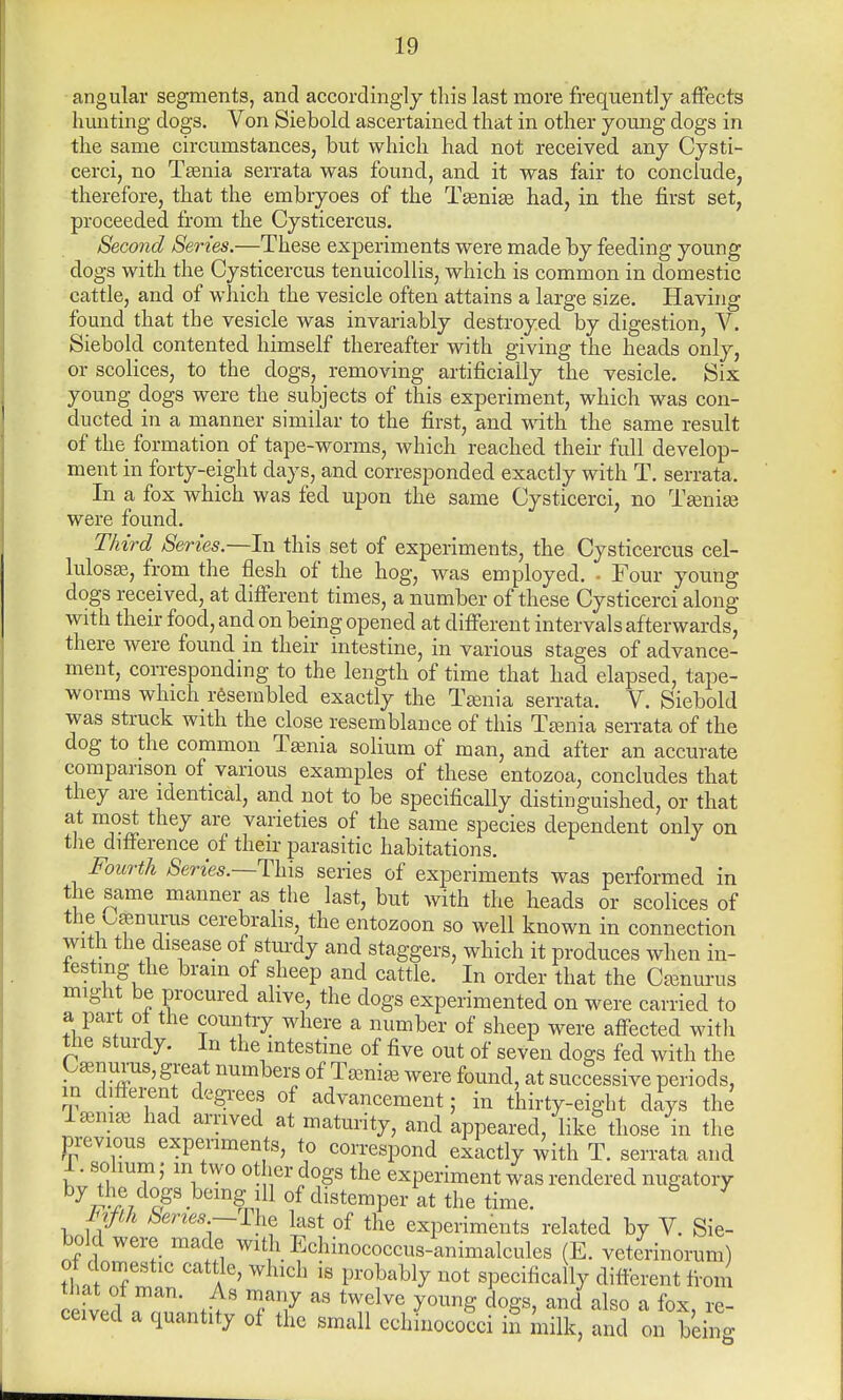 angular segments, and accordingly this last more frequently affects hunting dogs. Von Siebold ascertained that in other young dogs in the same circumstances, but which had not received any Cysti- cerci, no Tenia serrata was found, and it was fair to conclude, therefore, that the embryoes of the Tenie had, in the first set, proceeded from the Cysticercus. Second Series.—These experiments were made by feeding young dogs with the Cysticercus tenuicollis, which is common in domestic cattle, and of which the vesicle often attains a large size. Having found that the vesicle was invariably destroyed by digestion, V. Siebold contented himself thereafter with giving the heads only, or scolices, to the dogs, removing artificially the vesicle. Six young dogs were the subjects of this experiment, which was con- ducted in a manner similar to the first, and with the same result of the formation of tape-worms, which reached their full develop- ment in forty-eight days, and corresponded exactly with T. serrata. In a fox which was fed upon the same Cysticerci, no Tenie were found. Third Series—-In this set of experiments, the Cysticercus cel- lulose, from the flesh of the hog, was employed. . Four young dogs received, at different times, a number of these Cysticerci along with their food, and on being opened at different intervals afterwards, there were found in their intestine, in various stages of advance- ment, corresponding to the length of time that had elapsed, tape- worms which resembled exactly the Tenia serrata. V. Siebold was struck with the close resemblance of this Tenia serrata of the dog to the common Tenia solium of man, and after an accurate comparison of various examples of these entozoa, concludes that they are identical, and not to be specifically distinguished, or that at most they are varieties of the same species dependent only on the difference of their parasitic habitations. Fourth Series.—This series of experiments was performed in the same manner as the last, but with the heads or scolices of the O^nurus cerebrahs, the entozoon so well known in connection with the disease of sturdy and staggers, which it produces when in- testing the brain of sheep and cattle. In order that the Cenurus might be procured alive, the dogs experimented on were carried to a part ot the country where a number of sheep were affected with tlie sturdy. In the intestine of five out of seven dogs fed with the Cenurus, great numbers of Tenie were found, at successive periods, m d.fferen degrees of advancement; in thirty-eight days the Tami* had arrived at maturity, and appeared, like those in the previous experiments, to correspond exactly with T. serrata and 1. solium; m two other dogs the experiment was rendered nugatory bjdagS •beinfnl11 of distemper at the time. Fifth Series—rhe last 0f the experiments related by V. Sie- bold were made with Echinococcus-animalcules (E. veterinorum) o domestic cattle, winch is probably not specifically different from £.W A* T7 aS twelve y°unS doSs> and * fox, re- ceived a quant!ty of the small cchinococci iS milk, and on beino-