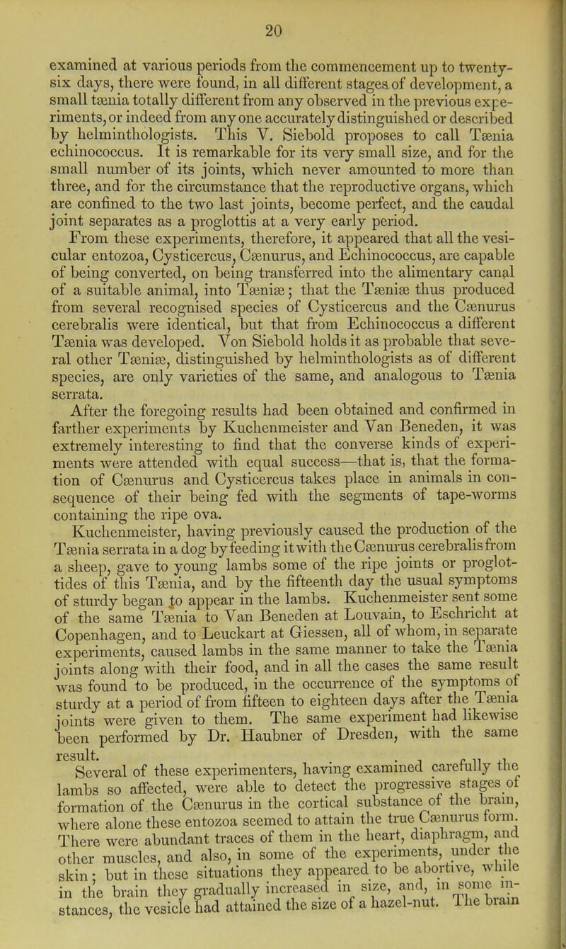 examined at various periods from the commencement up to twenty- six days, there were found, in all different stages of development, a small taenia totally different from any observed in the previous expe- riments, or indeed from anyone accurately distinguished or described by helminthologists. This V. Siebold proposes to call Taenia echinococcus. It is remarkable for its very small size, and for the small number of its joints, which never amounted to more than three, and for the circumstance that the reproductive organs, which are confined to the two last joints, become perfect, and the caudal joint separates as a proglottis at a very early period. From these experiments, therefore, it appeared that all the vesi- cular entozoa, Cysticercus, Caenurus, and Echinococcus, are capable of being converted, on being transferred into the alimentary canal of a suitable animal, into Taeniae; that the Taeniae thus produced from several recognised species of Cysticercus and the Caenurus cerebralis were identical, but that from Echinococcus a different Taenia was developed. Von Siebold holds it as probable that seve- ral other Taeniae, distinguished by helminthologists as of different species, are only varieties of the same, and analogous to Taenia serrata. After the foregoing results had been obtained and confirmed in farther experiments by Kuchenmeister and Van Beneden, it was extremely interesting to find that the converse kinds of experi- ments were attended with equal success—that is, that the forma- tion of Csenurus and Cysticercus takes place in animals in con- sequence of their being fed with the segments of tape-worms containing the ripe ova. Kuchenmeister, having previously caused the production of the Taenia serrata in a dog by feeding it with theCaenurus cerebralis from a sheep, gave to young lambs some of the ripe joints or proglot- tides of this Taenia, and by the fifteenth day the usual symptoms of sturdy began ,to appear in the lambs. Kuchenmeister sent some of the same Taenia to Van Beneden at Louvain, to Eschricht at Copenhagen, and to Leuckart at Giessen, all of whom, in separate experiments, caused lambs in the same manner to take the Taenia joints along with their food, and in all the cases the same result was found to be produced, in the occurrence of the symptoms of sturdy at a period of from fifteen to eighteen days after the Taenia joints were given to them. The same experiment had likewise been performed by Dr. Haubner of Dresden, with the same result. Several of these experimenters, having examined carefully the lambs so affected, were able to detect the progressive stagesof formation of the Caenurus in the cortical substance of the brain, where alone these entozoa seemed to attain the true Caenurus form. There were abundant traces of them in the heart, diaphragm, and other muscles, and also, in some of the experiments, under the skin: but in these situations they appeared to be abortive, while in the brain they gradually increased in size, and in some in- stances, the vesicle had attained the size of a hazel-nut. The biam