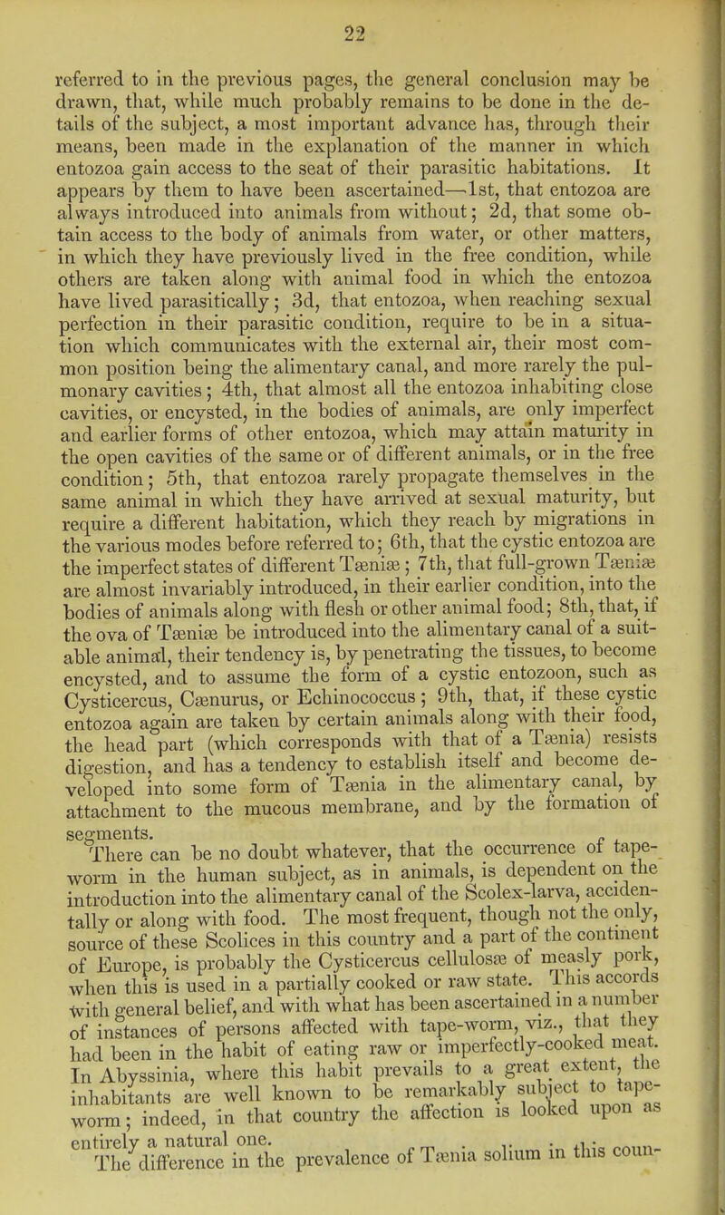 referred to in the previous pages, the general conclusion may be drawn, that, while much probably remains to be done in the de- tails of the subject, a most important advance has, through their means, been made in the explanation of the manner in which entozoa gain access to the seat of their parasitic habitations. It appears by them to have been ascertained—1st, that entozoa are always introduced into animals from without; 2d, that some ob- tain access to the body of animals from water, or other matters, in which they have previously lived in the free condition, while others are taken along with animal food in which the entozoa have lived parasitically ; 3d, that entozoa, when reaching sexual perfection in their parasitic condition, require to be in a situa- tion which communicates with the external air, their most com- mon position being the alimentary canal, and more rarely the pul- monary cavities; 4th, that almost all the entozoa inhabiting close cavities, or encysted, in the bodies of animals, are only imperfect and earlier forms of other entozoa, which may attain maturity in the open cavities of the same or of different animals, or in the free condition; 5th, that entozoa rarely propagate themselves_ in the same animal in which they have arrived at sexual maturity, but require a different habitation, which they reach by migrations in the various modes before referred to; 6th, that the cystic entozoa are the imperfect states of different Taenia; 7th, that full-grown Taenias are almost invariably introduced, in their earlier condition, into the bodies of animals along with flesh or other animal food; 8th, that, if the ova of Tamige be introduced into the alimentary canal of a suit- able animal, their tendency is, by penetrating the tissues, to become encysted, and to assume the form of a cystic entozoon, such as Cysticercus, Csenurus, or Echinococcus ; 9th, that, if these cystic entozoa again are taken by certain animals along with their food, the head part (which corresponds with that of a Tasma) resists digestion, and has a tendency to establish itself and become de- veloped into some form of Tamia in the alimentary canal, by attachment to the mucous membrane, and by the formation of segments. _ There can be no doubt whatever, that the occurrence ot tape- worm in the human subject, as in animals, is dependent on the introduction into the alimentary canal of the Scolex-larva, acciden- tally or along with food. The most frequent, though not the only, source of these Scolices in this country and a part of the continent of Europe, is probably the Cysticercus cellulose of measly pork, when this is used in a partially cooked or raw state. Ihis accords with general belief, and with what has been ascertained m a num ber of instances of persons affected with tape-worm, viz., that they had been in the habit of eating raw or imperfectly-cooked meat In Abyssinia, where this habit prevails to a great; extent, the inhabitants are well known to be remarkably subiect o tape- worm ; indeed, in that country the affection is looked upon as entirely a natural one. . , . The difference in the prevalence of Tamia solium in this coun-